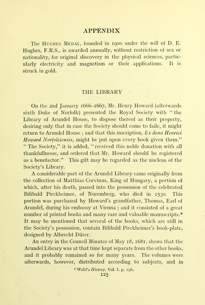 The Hughes Medal, founded in 1900 under the will of D. E. Hughes, F.R.S., is awarded annually, without restriction of sex or nationality, for original discovery in the physical sciences, partic- ularly electricity and magnetism or their applications. It is struck in gold. THE LIBRARY On the 2nd January 1666-1667, Mr. Henry Howard (afterwards sixth Duke of Norfolk) presented the Royal Society with “ the Library of Arundel House, to dispose thereof as their property, desiring only that in case the Society should come to faile, it might return to Arundel House ; and that this inscription. Ex dono Henrici Howard Norfolciensis, might be put upon every book given them.” “ The Society,” it is added, “ received this noble donation with all thankfullnesse, and ordered that Mr. Howard should be registered as a benefactor.” This gift may be regarded as the nucleus of the Society’s Library. A considerable part of the Arundel Library came originally from the collection of Matthias Corvinus, King of Hungary, a portion of which, after his death, passed into the possession of the celebrated Bilibald Pirckheimer, of Nuremberg, who died in 1530. This portion was purchased by Howard’s grandfather, Thomas, Earl of Arundel, during his embassy at Vienna ; and it consisted of a great number of printed books and many rare and valuable manuscripts.* It may be mentioned that several of the books, which are still in the Society’s possession, contain Bilibald Pirckheimer’s book-plate, designed by Albrecht Diirer. An entry in the Council Minutes of May 18, 1681, shows that the Arundel Library was at that time kept separate from the other books, and it probably remained so for many years. The volumes were afterwards, however, distributed according to subjects, and in * Weld’s History, Vol. I. p. 196.