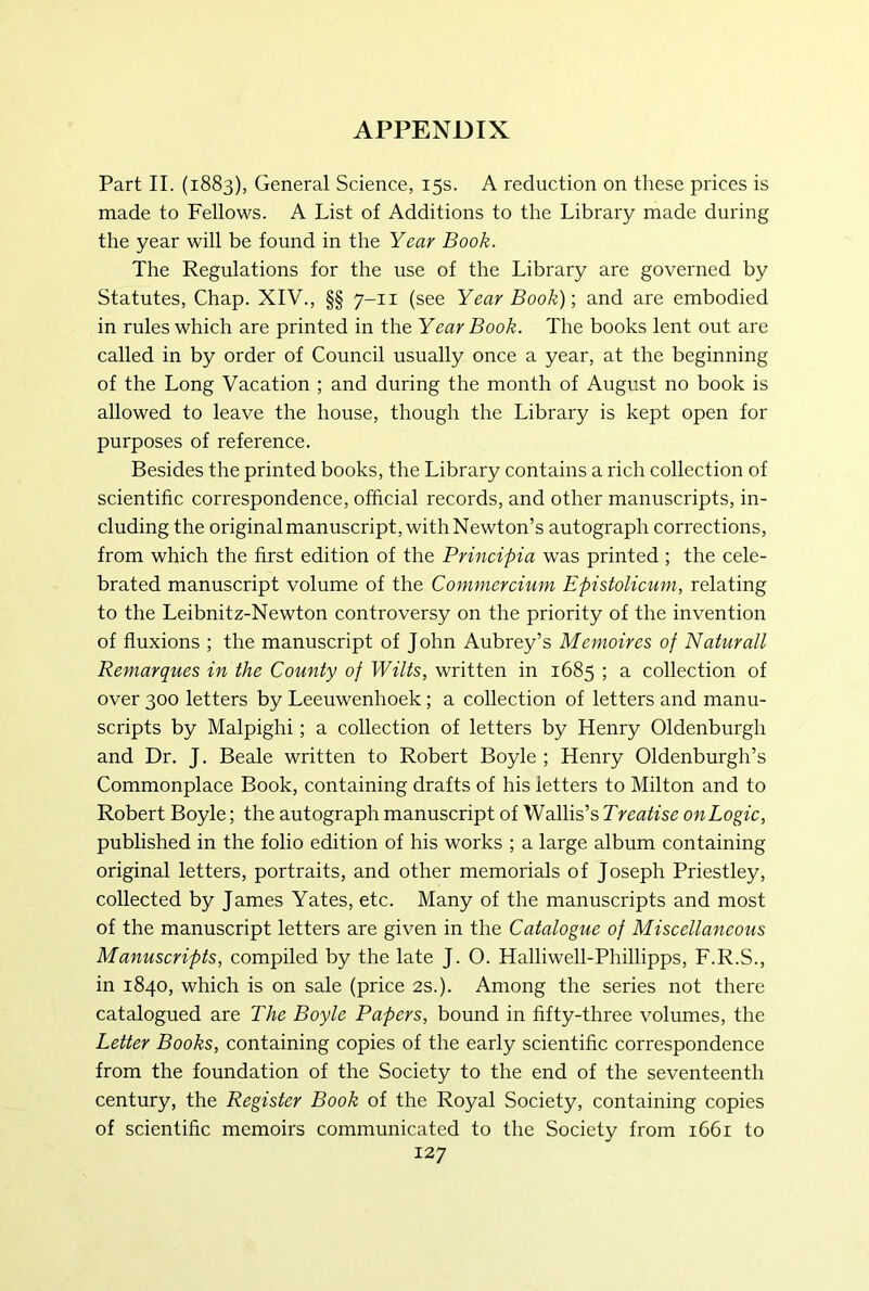 Part II. (1883), General Science, 15s. A reduction on these prices is made to Fellows. A List of Additions to the Library made during the year will be found in the Year Book. The Regulations for the use of the Library are governed by Statutes, Chap. XIV., §§ 7-11 (see Year Book); and are embodied in rules which are printed in the Year Book. The books lent out are called in by order of Council usually once a year, at the beginning of the Long Vacation ; and during the month of August no book is allowed to leave the house, though the Library is kept open for purposes of reference. Besides the printed books, the Library contains a rich collection of scientific correspondence, official records, and other manuscripts, in- cluding the originalmanuscript, with Newton’s autograph corrections, from which the first edition of the Principia was printed ; the cele- brated manuscript volume of the Conimercium Epistolicuni, relating to the Leibnitz-Newton controversy on the priority of the invention of fluxions ; the manuscript of John Aubrey’s Memoires of Naturall Remarques in the County of Wilts, written in 1685 ; a collection of over 300 letters by Leeuwenhoek; a collection of letters and manu- scripts by Malpighi; a collection of letters by Henry Oldenburgh and Dr. J. Beale written to Robert Boyle ; Henry Oldenburgh’s Commonplace Book, containing drafts of his letters to Milton and to Robert Boyle; the autograph manuscript of Wallis’s Treatise onLogic, published in the folio edition of his works ; a large album containing original letters, portraits, and other memorials of Joseph Priestley, collected by James Yates, etc. Many of the manuscripts and most of the manuscript letters are given in the Catalogue of Miscellaneous Manuscripts, compiled by the late J. O. Halliwell-Phillipps, F.R.S., in 1840, which is on sale (price 2s.). Among the series not there catalogued are The Boyle Papers, bound in fifty-three volumes, the Letter Books, containing copies of the early scientific correspondence from the foundation of the Society to the end of the seventeenth century, the Register Book of the Royal Society, containing copies of scientific memoirs communicated to the Society from 1661 to