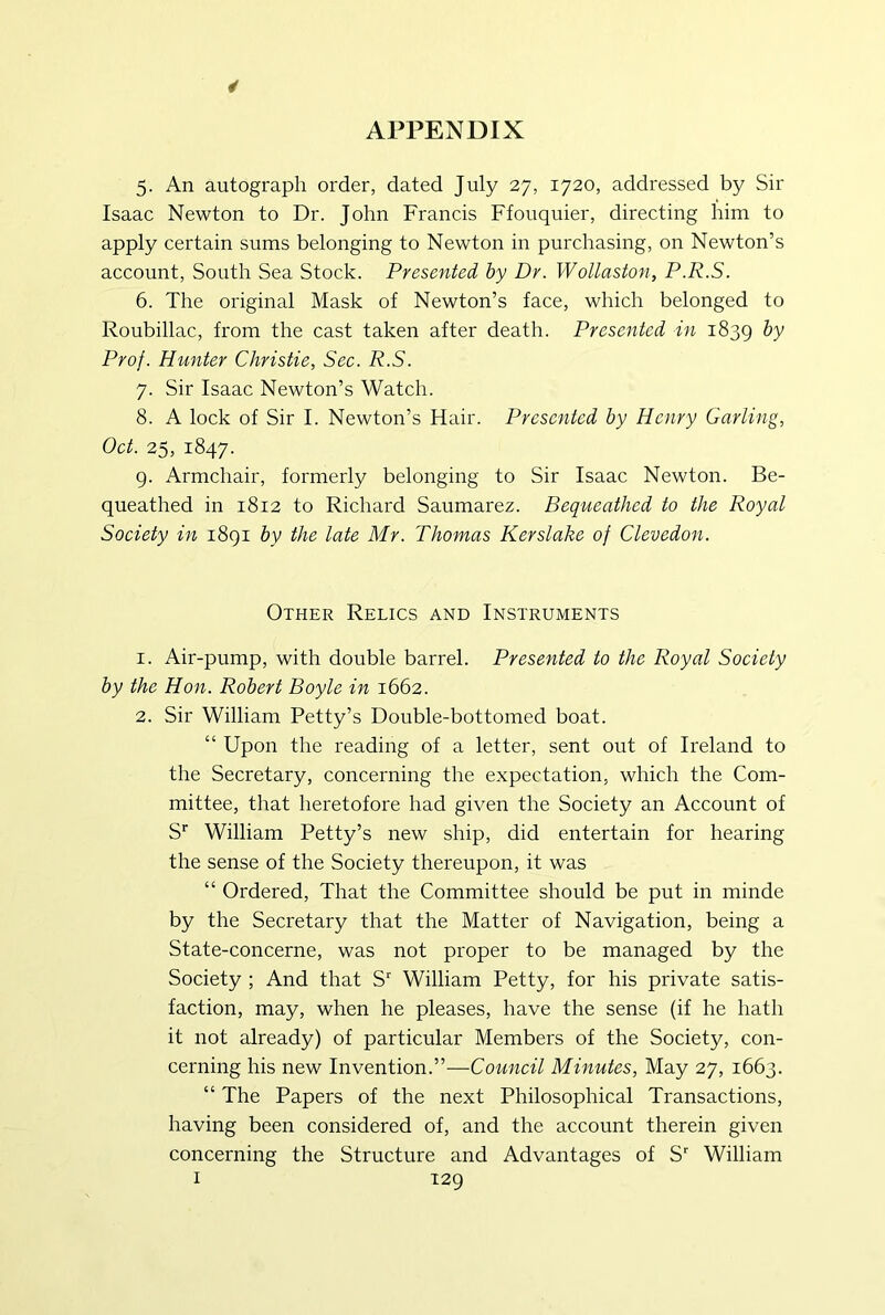 5. An autograph order, dated July 27, 1720, addressed by Sir Isaac Newton to Dr. John Francis Ffouquier, directing him to apply certain sums belonging to Newton in purchasing, on Newton’s account. South Sea Stock. Presented by Dr. Wollaston, P.R.S. 6. The original Mask of Newton’s face, which belonged to Roubiliac, from the cast taken after death. Presented in 1839 Prof. Hunter Christie, Sec. R.S. 7. Sir Isaac Newton’s Watch. 8. A lock of Sir I. Newton’s Hair. Presented by Henry Carling, Oct. 25, 1847. g. Armchair, formerly belonging to Sir Isaac Newton. Be- queathed in 1812 to Richard Saumarez. Bequeathed to the Royal Society in i8gi by the late Mr. Thomas Kerslake of Clevedon. Other Relics and Instruments 1. Air-pump, with double barrel. Presented to the Royal Society by the Hon. Robert Boyle in 1662. 2. Sir William Petty’s Double-bottomed boat. “ Upon the reading of a letter, sent out of Ireland to the Secretary, concerning the expectation, which the Com- mittee, that heretofore had given the Society an Account of S' William Petty’s new ship, did entertain for hearing the sense of the Society thereupon, it was “ Ordered, That the Committee should be put in minde by the Secretary that the Matter of Navigation, being a State-concerne, was not proper to be managed by the Society ; And that S William Petty, for his private satis- faction, may, when he pleases, have the sense (if he hath it not already) of particular Members of the Society, con- cerning his new Invention.”—Council Minutes, May 27, 1663. “ The Papers of the next Philosophical Transactions, having been considered of, and the account therein given concerning the Structure and Advantages of S William