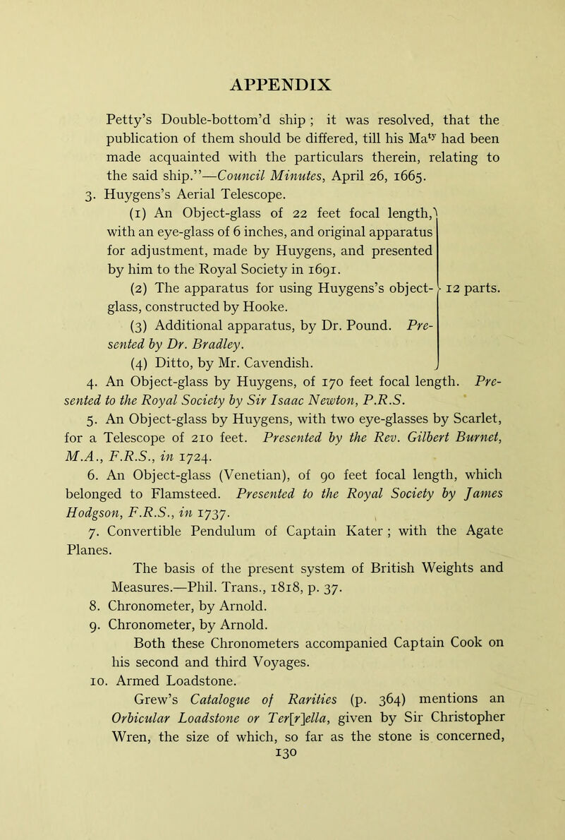 Petty’s Double-bottom’d ship ; it was resolved, that the publication of them should be differed, till his Ma‘y had been made acquainted with the particulars therein, relating to the said ship.”—Council Minutes, April 26, 1665. 3. Huygens’s Aerial Telescope. (1) An Object-glass of 22 feet focal length,’ with an eye-glass of 6 inches, and original apparatus for adjustment, made by Huygens, and presented by him to the Royal Society in 1691. (2) The apparatus for using Huygens’s object- \ 12 parts, glass, constructed by Hooke. (3) Additional apparatus, by Dr. Pound. Pre- sented by Dr. Bradley. (4) Ditto, by Mr. Cavendish. 4. An Object-glass by Huygens, of 170 feet focal length. Pre- sented to the Royal Society by Sir Isaac Newton, P.R.S. 5. An Object-glass by Huygens, with two eye-glasses by Scarlet, for a Telescope of 210 feet. Presented by the Rev. Gilbert Burnet, M.A., F.R.S., in 1724. 6. An Object-glass (Venetian), of 90 feet focal length, which belonged to Flamsteed. Presented to the Royal Society by James Hodgson, F.R.S., in 1737. 7. Convertible Pendulum of Captain Kater ; with the Agate Planes. The basis of the present system of British Weights and Measures.—Phil. Trans., 1818, p. 37. 8. Chronometer, by Arnold. 9. Chronometer, by Arnold. Both these Chronometers accompanied Captain Cook on his second and third Voyages. 10. Armed Loadstone. Grew’s Catalogue of Rarities (p. 364) mentions an Orbicular Loadstone or Ter\r\ella, given by Sir Christopher Wren, the size of which, so far as the stone is concerned,