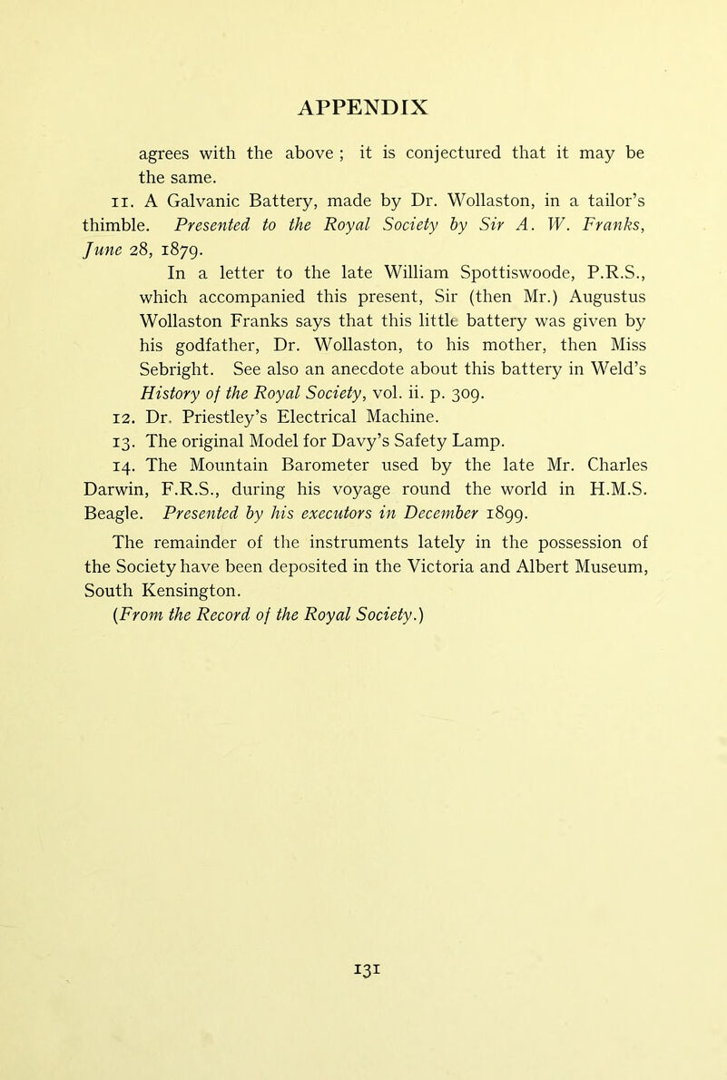 agrees with the above ; it is conjectured that it may be the same. 11. A Galvanic Battery, made by Dr. Wollaston, in a tailor’s thimble. Presented to the Royal Society hy Sir A. W. Franks, June 28, 1879. In a letter to the late William Spottiswoode, P.R.S., which accompanied this present. Sir (then Mr.) Augustus Wollaston Franks says that this little battery was given by his godfather, Dr. Wollaston, to his mother, then Miss Sebright. See also an anecdote about this battery in Weld’s History of the Royal Society, vol. ii. p. 309. 12. Dr. Priestley’s Electrical Machine. 13. The original Model for Davy’s Safety Lamp. 14. The Mountain Barometer used by the late Mr. Charles Darwin, F.R.S., during his voyage round the world in H.M.S. Beagle. Presented hy his executors in December 1899. The remainder of the instruments lately in the possession of the Society have been deposited in the Victoria and Albert Museum, South Kensington. {From the Record of the Royal Society.)