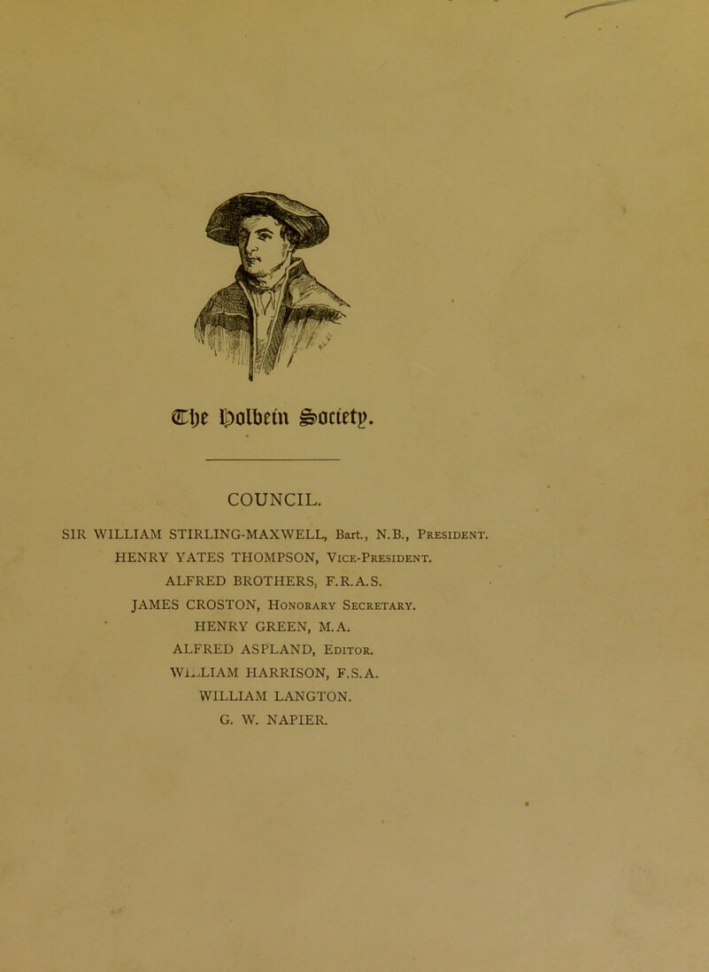 Ctje l|)olbem §)0cietp. COUNCIL. SIR WILLIAM STIRLING-MAXWELL, Bart., N.B., President. HENRY YATES THOMPSON, Vice-President. ALFRED BROTHERS, F.R.A.S. JAMES CROSTON, Honorary Secretary. HENRY GREEN, M.A. ALFRED ASPLAND, Editor. Wi^.LIAM HARRISON, F.S.A. WILLIAM LANGTON. G. W. NAPIER.