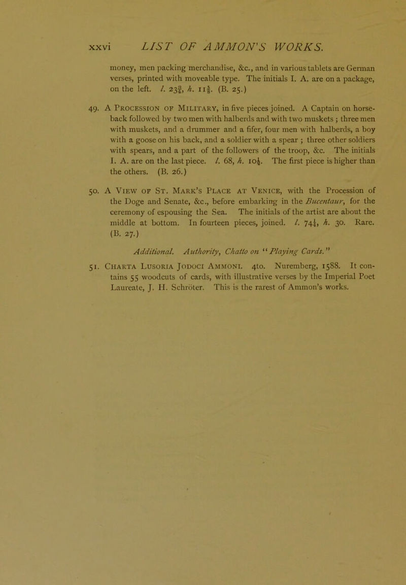 money, men packing merchandise, &c., and in various tablets are Gennan verses, printed with moveable type. The initials I. A. are on a package, on the left. /. 23I, h. iij. (B. 25.) 49. A Procession of Military, in five pieces joined. A Captain on horse- back followed by two men with halberds and with two muskets ; three men with muskets, and a drummer and a fifer, four men with halberds, a boy with a goose on his back, and a soldier with a spear ; three other soldiers with spears, and a part of the followers of the troop, &c. The initials 1. A. are on the last piece. 1. 68, h. loj. The first piece is higher than the others. (B. 26.) 50. A View of St. Mark’s Place at Venice, with the Procession of the Doge and Senate, &c., before embarking in the Bucentaur, for the ceremony of espousing the Sea. The initials of the artist are about the middle at bottom. In fourteen pieces, joined. /. 74^, h. 30. Rare. (B. 27.) Additional. Authority, Chatto on Playing Cards.” 51. CiiARTA Lusoria Jodoci Ammoni. 4to. Nuremberg, 1588. It con- tains 55 woodcuts of cards, with illustrative verses by the Imperial Poet Laureate, J. H. Schroter. This is the rarest of Ammon’s works.