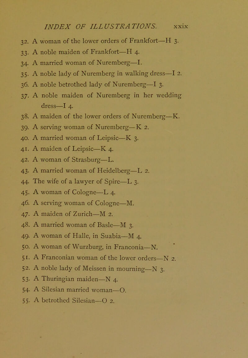 32. A woman of the lower orders of Frankfort—H 3. 33. A noble maiden of Frankfort—H 4. 34. A married woman of Nuremberg—I. 35. A noble lady of Nuremberg in walking dress—I 2. 36. A noble betrothed lady of Nuremberg—I 3. 37. A noble maiden of Nuremberg in her wedding dress—I 4. 38. A maiden of the lower orders of Nuremberg—K. 39. A serving woman of Nuremberg—K 2. 40. A married woman of Leipsic—K 3. 41. A maiden of Leipsic—K 4. 42. A woman of Strasburg—L. 43. A married woman of Heidelberg—L 2. 44. The wife of a lawyer of Spire—L 3. 45. A woman of Cologne—L 4. 46. A serving woman of Cologne—M. 47. A maiden of Zurich—M 2. 48. A married woman of Basle—M 3. 49. A woman of Halle, in Suabia—M 4. 50. A woman of Wurzburg, in Franconia—N. 51. A Franconian woman of the lower orders—N 2. 52. A noble lady of Meissen in mourning—N 3. 53- A Thuringian maiden—N 4. 54. A Silesian married woman—O. 55. A betrothed Silesian—O 2.