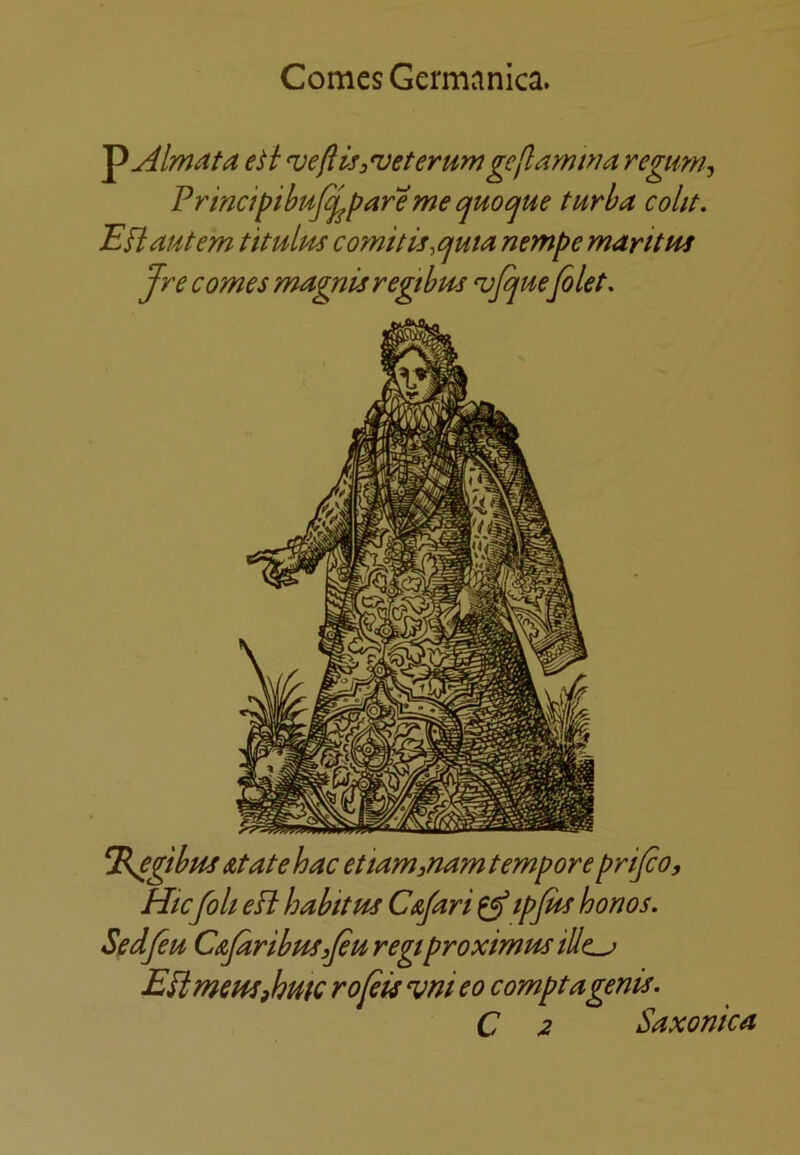 Comes Germanica. '^Almata e^i vefUss^eterum geflamnia regimi^ Prmdpibt4j^pareme cjuo^ue turba coht, Efiautem tit ulus co?nitis,ojuta nempe maritPU Jre comes magnisregtbm ^Jquefilet. El^gibus At ate hac ettam^nam tempore prifio, Htc[oh eFl habit m CAfari ^ tpfitt honos. Sedfiti CAjaribuSsfiii regtproximus illc^ EPtmeptSihutc rofits ^ni eo comptagenis. C 2 Saxonica