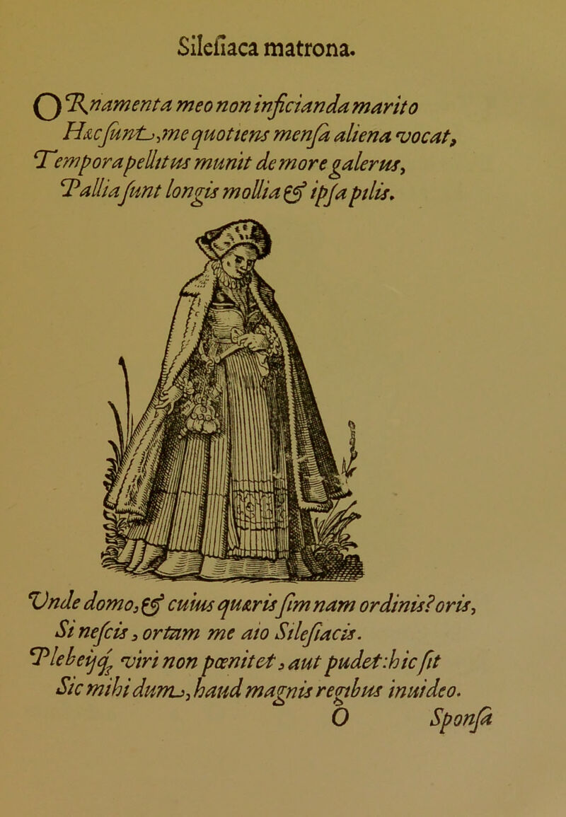 Silefiaca matrona. O ament a meo non inficianda marito H&cJurpL},7ne quotient menjk aliena 'uocat, T'emporapellttHs mumt demore galerm^ Palliafimt longis moUia ^ ipja pilis. %)nde domo, ^ cu’ms quArisfim nam or dints? oris, St nefcis 3 ortam me aio Stlefiacis. ^lebeijq^ *vtrinon poenitet^aut pudetihicfit Sic mihi dwru, baud magnis rephus inuideo, O Sponja