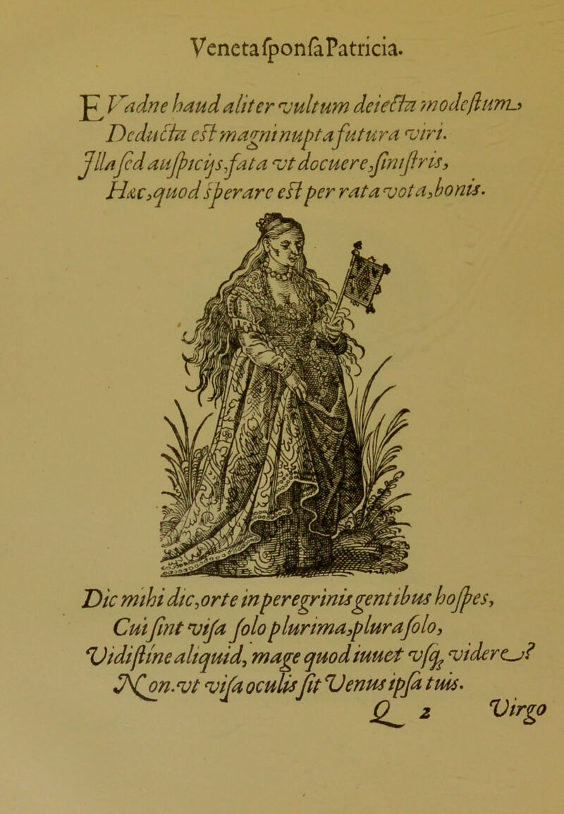 Vcnetafponfa Patricia. ^ Kadne baud al'ttcr •vuhum deie^ ??7odefli{ni.i Dcdu^tu eftmagrunuptafutura njiri. JIUfed aiijpicijs,fata ^otdocuere.fmijfris, Huiquodsferare eHper rata votaibonis. Die rmbi dic^ orte in per egrinis gent ib us hojfes, CuifmtnjiJa Jolo plurima,plurafolo, ^idifimealiquid, mage quodiuuet 'ufq^ njidere^? on. vt ^ifa oculis fit Venus ipfd tms. 0^ 2 Virgo