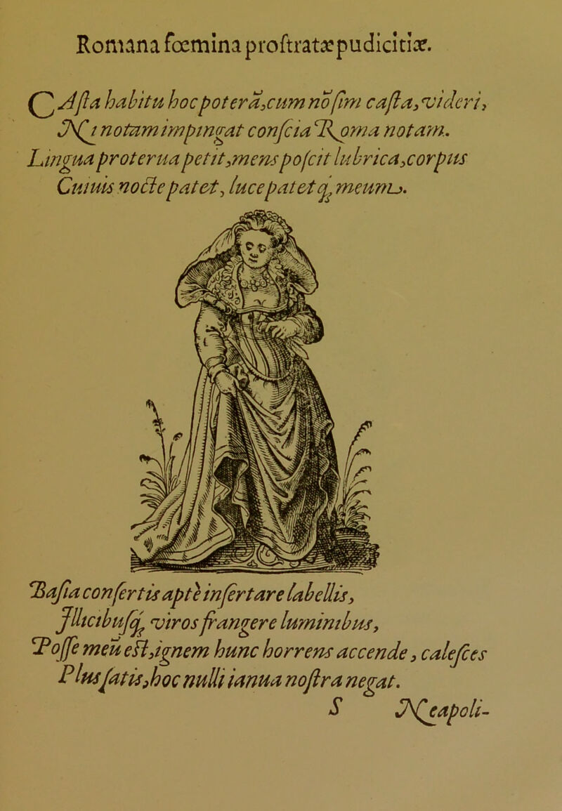 Ronuna foemlna proftrata^pudicitise. hahittd' hocpotera,cum nofim cafia^ ‘viderii J\(d notnmimpmgat confcia T^rna not am. LmgPta proterua pet it,mens pofcit lubrica,corpns Ctiiuls nod:e pat&t, lucep at meunu. l^afia confertisapteinfertarelabellis, Jdtctbufc^ ^'iros franger e lumimbm, y o^e men eHJgnem hunc horrem accende, calefies P Insfitis^hoc nuUi ianua no fir a negat. ^ l^d^apoli-