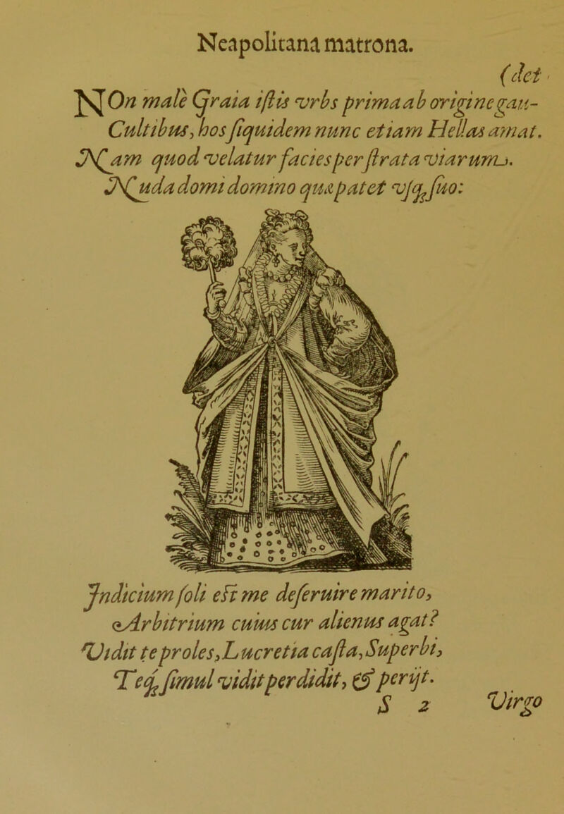 Neapolitans matrona. (chi • male (^raia ifils ‘vrbs primaab ortginegatt- Cultibm-> hosfiejiuidem nunc ettam Hellas amat, ^J\Qam cfHod ‘velatur facies perjirata ^iarunu. JSQudadomi domino cjUApatet Jndicium foli eft yne defer uire mar it o, oArbitrium cums cur alienus agat? ^tdit te proles f L ucretia cajia, Superbty Tea. fimulviditperdidity perijt. S 2 Virgo