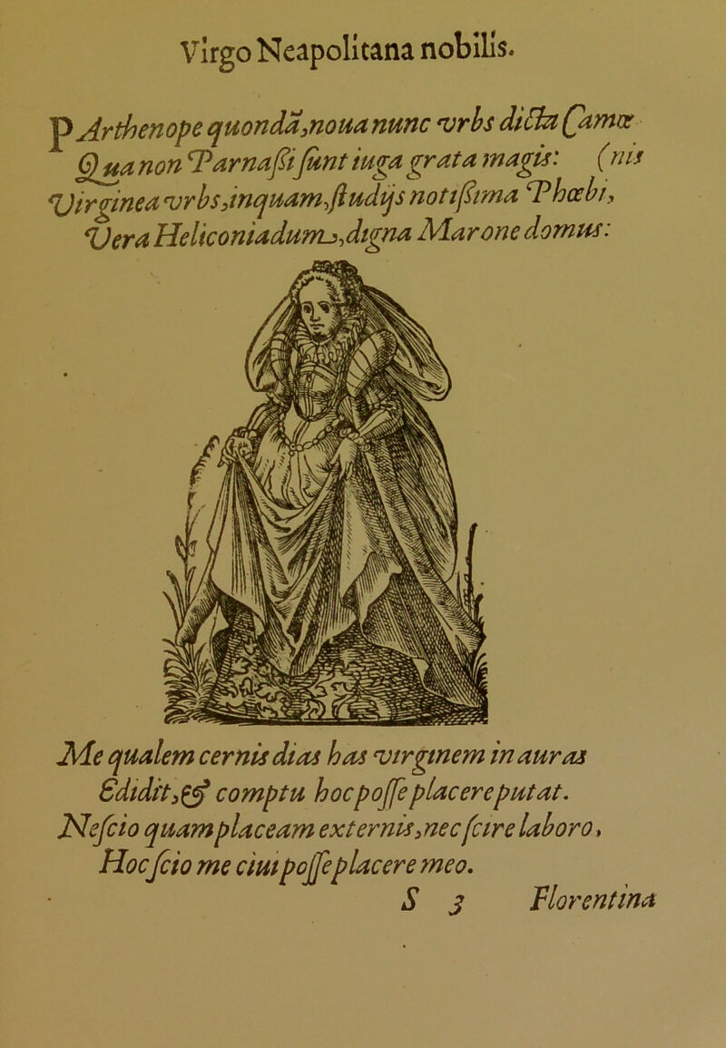 Virgo Neapolltana nobills. ^ Arthenope quondainouamnc 'vrhs diBaQimir Qjia non Tarnafifant iuga grata magis: (riis ^irginea ^rbsdncjHam.liudtjs not t(^ma T hoe hr, Vera Heliconiadumj>Jtgna Mar one domm: Me tjualem cernisdias has ^irgmem in auras Sdidi'ti^ comptu hocpojfeplacereputat. JSlefcio quamplaceam externiSiUec(cirelaboro. Hoc fcio me dmpojfeplacere meo, S s Vlorentina