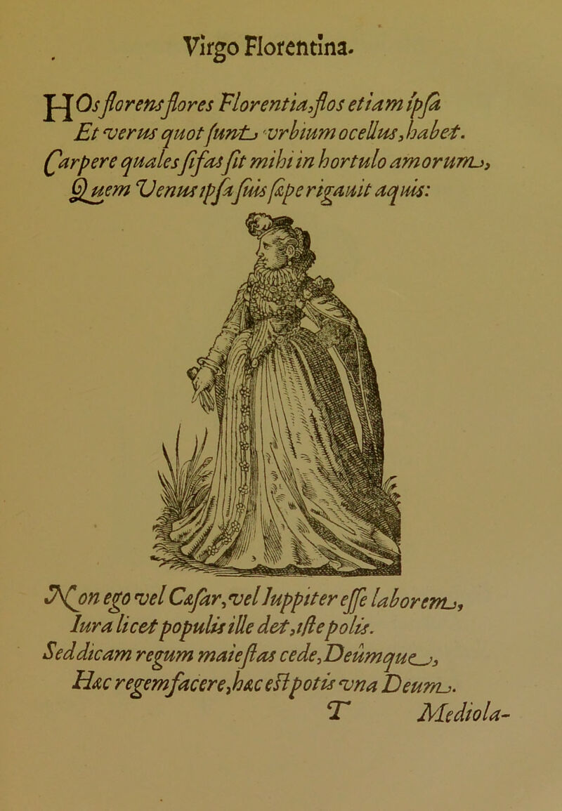 J-J Osflorensflores Vlorentia^flos etiam {pja Et ^erm quotfuntj ' vrbium ocellus^ habet. (^arpere qualesflfasfit mihi in hortulo amoruTru, Glmm Zlenusipfajml^perigauitaqm: ego 'vel Csfar^vel Juppiter ejfe laborenu, lura licet populisiUe det,t!iepolls. Seddicam regum maiefias cede,Deumque^^ Hac regemfacereJoAceEpotis ^na Eeunu. T Mediola-