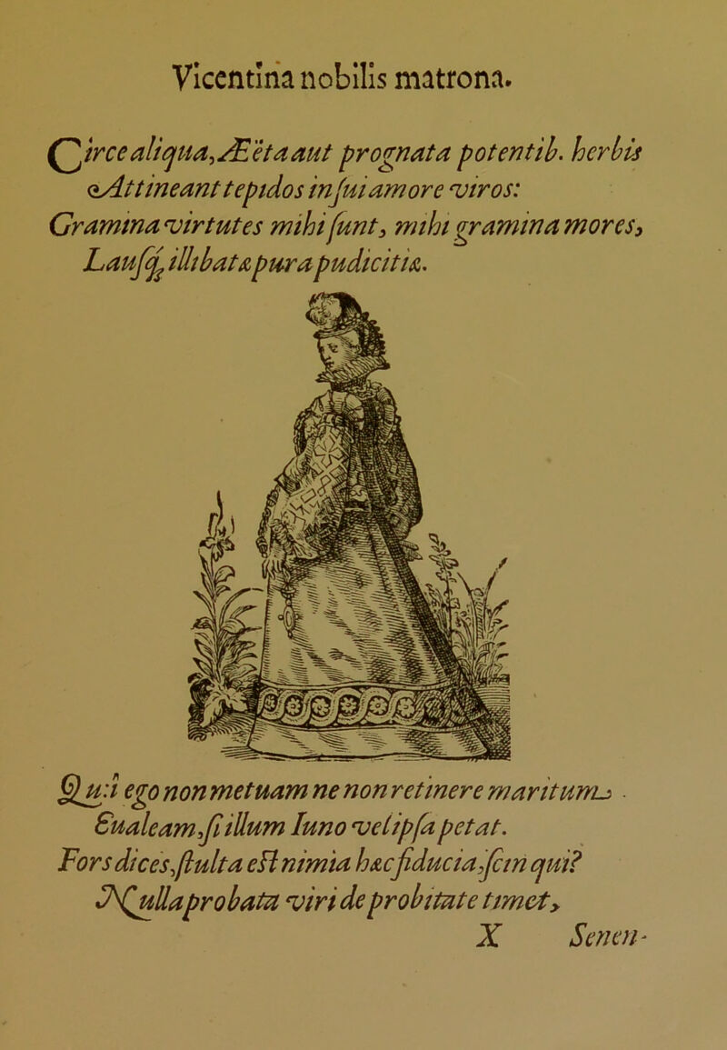 Viccntlria nobllls matronn. Octreealtcjua^JE'Haaut prognata potentib. herbls (iAttineanttepidos 'mjuiamore ‘vtros: Gramtna^irtutes mihifunt, rmhigraminamores, Lauf^ illtbatApt4>ra pudicitk. ego non metuam ne non ret mere maritunu Sualeam,Jl ilium luno 'velipfa petat. Fors dices^ftulta eH nimia loAcfiducialJcm cjui? ^N^llaprobaUi viri de probimte timet, X Senerh