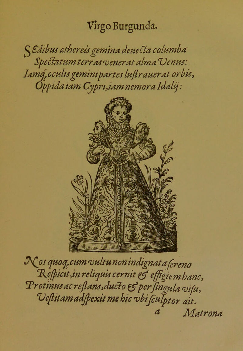 Virgo Burgunda. ^ Sdihus AtherC'ls gemina deueChi columha SpeBatum terras verier at alma Uentts: lame^oculisgemmipartes lujirauerat or bis ^ Oppida iam Cyprtdam nemora Idaltj: quocf^ cumvultu nonindignataj^rena ^ejpicttdn relicjms cernit ^ e^giem hanc, ^rotinus acrefiansAuBo ^perfingula ^ifu, VefiitamadJpexitmehicvbipHlptor ait. ^ Matrona