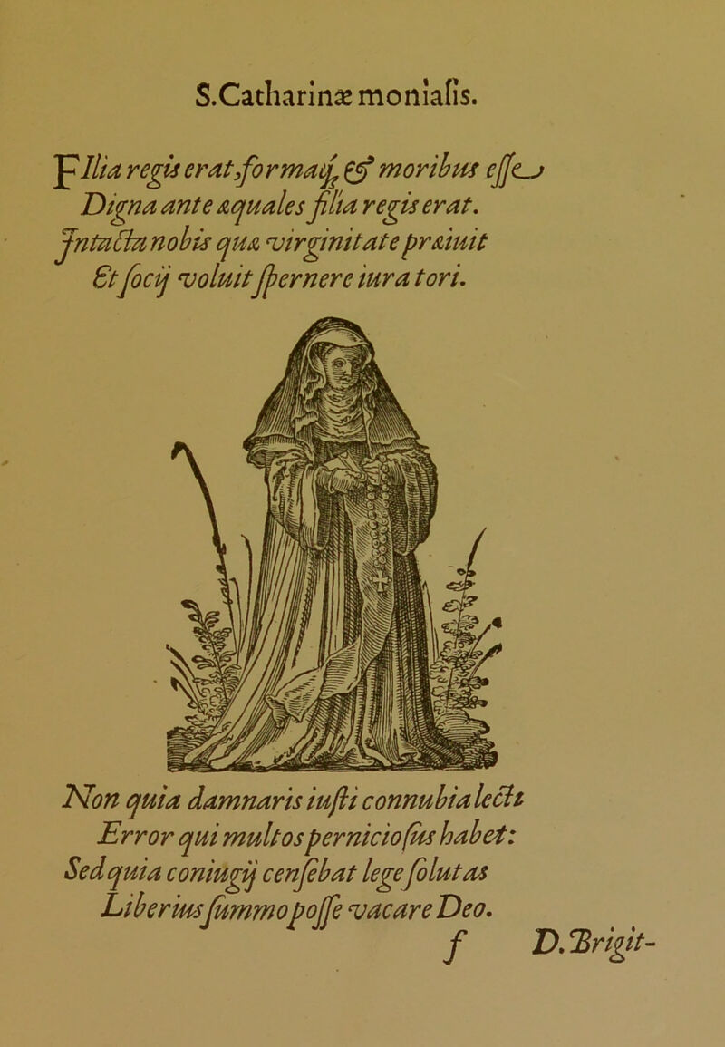 S.Catliarln^ monialis. regis erat,formacj^ ^ morihm ejjc^ Digna ante actuates Jilta regis erat, Jntal^nohu qua ‘virginitate praluit 8tfocij 'uoluitJjjernere iura tori. Mon quia damnaris iufli connubialech Error qui mult os perniciofus habet: Sedquia coniugij cenjebat legefblutas Liberiusjummopojfe vacare Deo. f D. ^rigit-