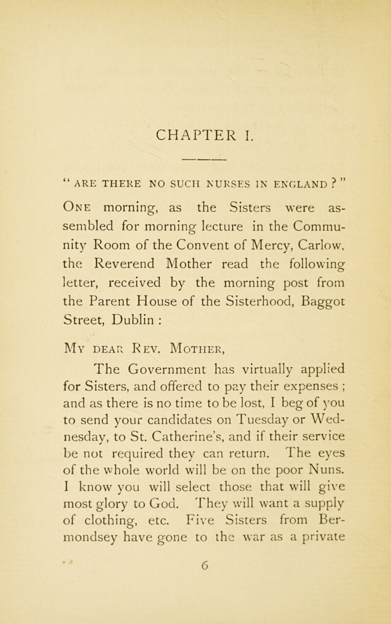 CHAPTER I. “ ARE THERE NO SUCH NURSES IN ENGLAND ? ” One morning, as the Sisters were as- sembled for morninp' lecture in the Commu- o nity Room of the Convent of Mercy, Carlow, the Reverend Mother read the following letter, received by the morning post from the Parent House of the Sisterhood, Baggot Street, Dublin : My dear Rev. Mother, The Government has virtually applied for Sisters, and offered to pay their expenses ; and as there is no time to be lost, I beg of you to send your candidates on Tuesday or Wed- nesday, to St. Catherine’s, and if their service be not required they can return. The eyes of the whole world will be on the poor Nuns. I know you will select those that will give most glory to God. They will want a supply of clothing, etc. Five Sisters from Ber- mondsey have gone to the war as a private