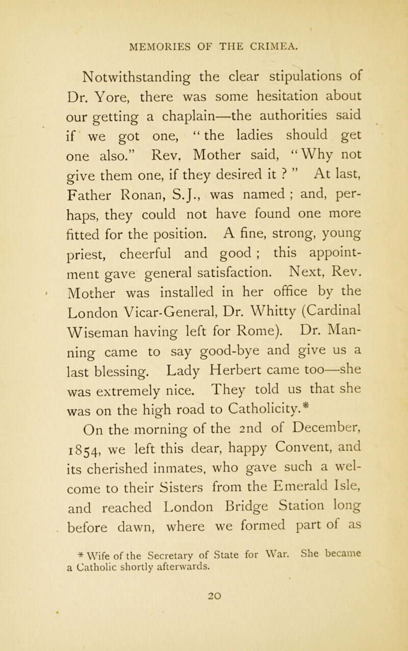 Notwithstanding the clear stipulations of Dr. Yore, there was some hesitation about our getting a chaplain—the authorities said if we got one, “ the ladies should get one also.” Rev. Mother said, “Why not give them one, if they desired it ? ” At last, Father Ronan, S.J., was named ; and, per- haps, they could not have found one more fitted for the position. A fine, strong, young priest, cheerful and good ; this appoint- ment gave general satisfaction. Next, Rev. Mother was installed in her office by the London Vicar-General, Dr. Whitty (Cardinal Wiseman having left for Rome). Dr. Man- ning came to say good-bye and give us a last blessing. Lady Herbert came too—she was extremely nice. They told us that she was on the high road to Catholicity.* On the morning of the 2nd of December, 1854, we left this dear, happy Convent, and its cherished inmates, who gave such a wel- come to their Sisters from the Emerald Isle, and reached London Bridge Station long before dawn, where we formed part of as * Wife of the Secretary of State for W ar. She became a Catholic shortly afterwards.