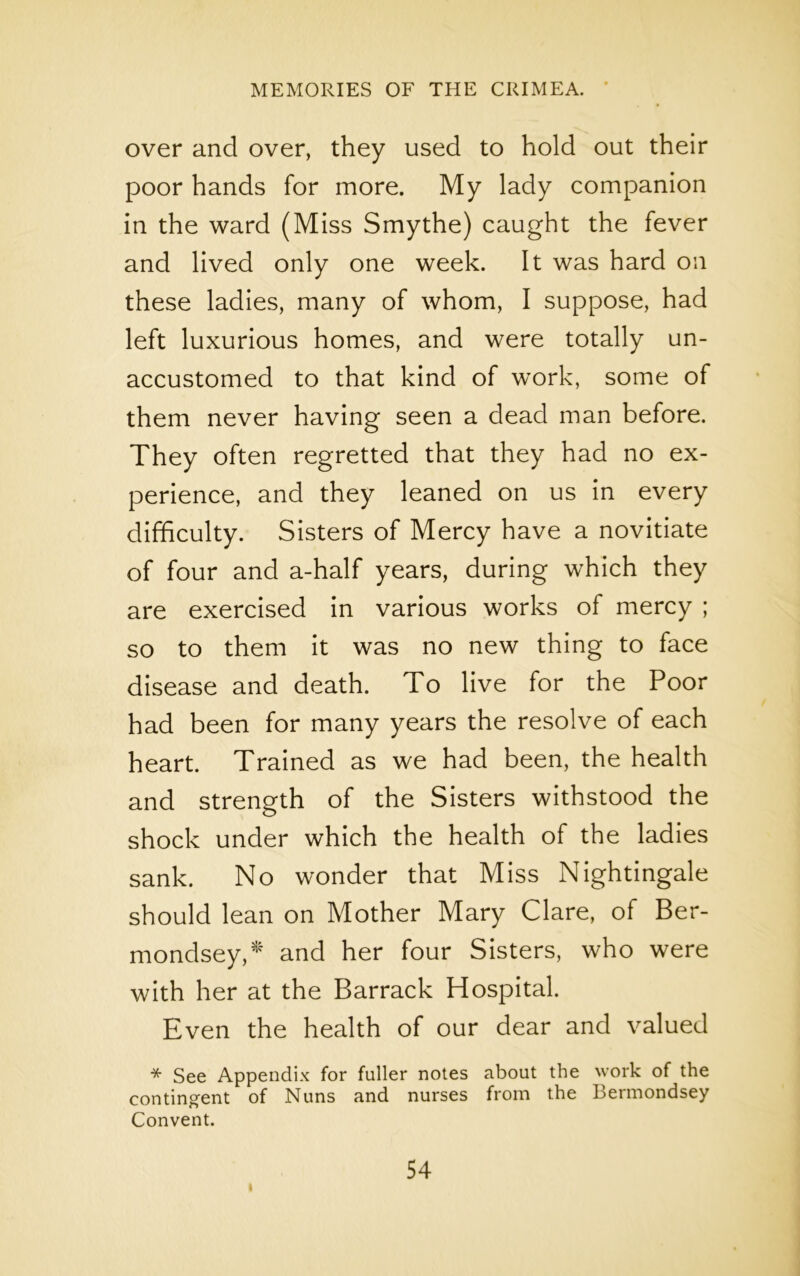 over and over, they used to hold out their poor hands for more. My lady companion in the ward (Miss Smythe) caught the fever and lived only one week. It was hard on these ladies, many of whom, I suppose, had left luxurious homes, and were totally un- accustomed to that kind of work, some of them never having seen a dead man before. They often regretted that they had no ex- perience, and they leaned on us in every difficulty. Sisters of Mercy have a novitiate of four and a-half years, during which they are exercised in various works of mercy ; so to them it was no new thing to face disease and death. To live for the Poor had been for many years the resolve of each heart. Trained as we had been, the health and strength of the Sisters withstood the shock under which the health of the ladies sank. No wonder that Miss Nightingale should lean on Mother Mary Clare, of Ber- mondsey,* and her four Sisters, who were with her at the Barrack Hospital. Even the health of our dear and valued * See Appendix for fuller notes about the work of the contingent of Nuns and nurses from the Bermondsey Convent.