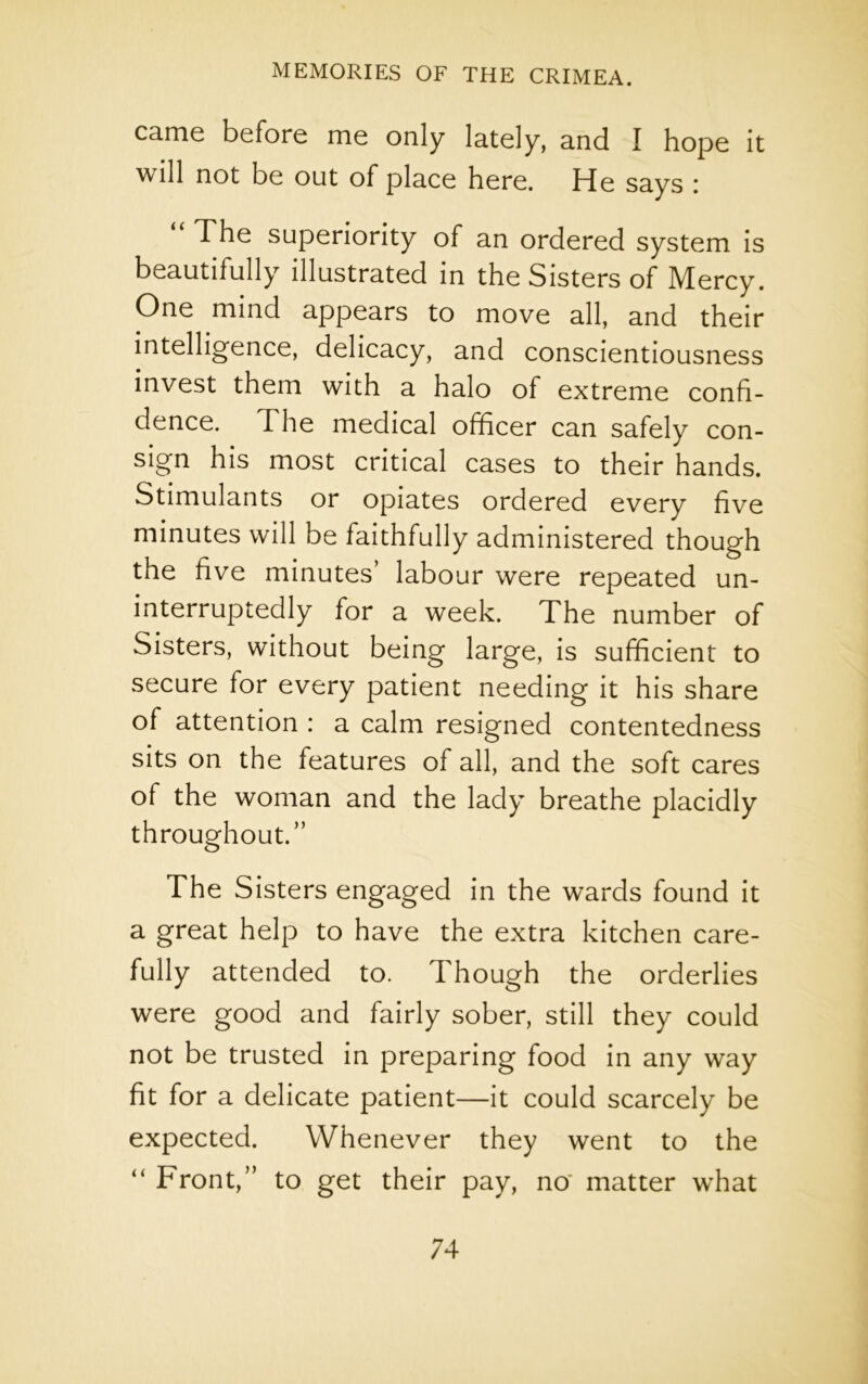 came before me only lately, and I hope it will not be out of place here. He says i The superiority of an ordered system is beautifully illustrated in the Sisters of Mercy. One mind appears to move all, and their intelligence, delicacy, and conscientiousness invest them with a halo of extreme confi- dence. The medical officer can safely con- sign his most critical cases to their hands. Stimulants or opiates ordered every five minutes will be faithfully administered though the five minutes’ labour were repeated un- interruptedly for a week. The number of Sisters, without being large, is sufficient to secure for every patient needing it his share of attention : a calm resigned contentedness sits on the features of all, and the soft cares of the woman and the lady breathe placidly throughout.” The Sisters engaged in the wards found it a great help to have the extra kitchen care- fully attended to. Though the orderlies were good and fairly sober, still they could not be trusted in preparing food in any way fit for a delicate patient—it could scarcely be expected. Whenever they went to the “ Front,” to get their pay, no matter what