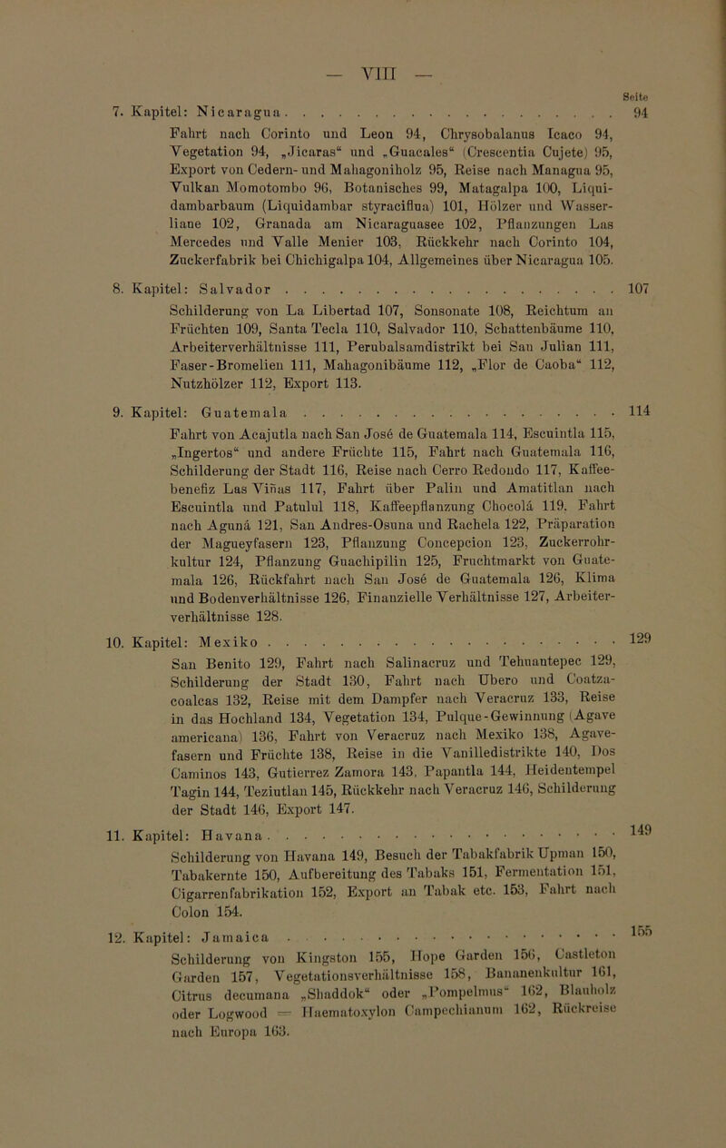 7. Kapitel: Nicaragua Fahrt nach Corinto und Leon 94, Clirysobalanus Icaco 94, Vegetation 94, „Jicaras“ und „Guacales“ (Crescentia Cujete) 95, Export von Oedern- und Mahagoniholz 95, Reise nach Managua 95, Vulkan Momotombo 96, Botanisches 99, Matagalpa 100, Liqui- dambarbaum (Liquidambar styraciflua) 101, Hölzer und Wasser- liane 102, Granada am Nicaraguasee 102, Pflanzungen Las Mercedes und Valle Menier 103, Rückkehr nach Corinto 104, Zuckerfabrik bei Chichigalpa 104, Allgemeines über Nicaragua 105. 8. Kapitel: Salvador Schilderung von La Libertad 107, Sonsonate 108, Reichtum an Früchten 109, Santa Tecla 110, Salvador 110, Schattenbäume 110, Arbeiterverhältnisse 111, Perubalsamdistrikt bei San Julian 111, Faser-Bromelien 111, Mahagonibäume 112, „Flor de Caoba“ 112, Nutzhölzer 112, Export 113. 9. Kapitel: Guatemala Fahrt von Acajutla nach San Jose de Guatemala 114, Escuintla 115, „Ingertos“ und andere Früchte 115, Fahrt nach Guatemala 116, Schilderung der Stadt 116, Reise nach Cerro Redondo 117, Kaffee- benefiz Las Vinas 117, Fahrt über Palin und Amatitlan nach Escuintla und Patulul 118, Kaffeepflanzung Chocolä 119. Fahrt nach Agunä 121, San Audres-Osuna und Rachela 122, Präparation der Magueyfasern 123, Pflanzung Concepcion 123, Zuckerrohr- kultur 124, Pflanzung Guachipilin 125, Frachtmarkt von Guate- mala 126, Rückfahrt nach San Jose de Guatemala 126, Klima und Bodenverhältnisse 126, Finanzielle Verhältnisse 127, Arbeiter- verhältnisse 128. 10. Kapitel: Mexiko San Benito 129, Fahrt nach Salinacruz und Tehuautepec 129, Schilderung der Stadt 130, Fahrt nach Ubero und Goatza- coalcas 132, Reise mit dem Dampfer nach Veracruz 133, Reise in das Hochland 134, Vegetation 134, Pulque-Gewinnung (Agave americana) 136, Fahrt von Veracruz nach Mexiko 138, Agave- fasern und Früchte 138, Reise in die Vanilledistrikte 140, Dos Caminos 143, Gutierrez Zamora 143, Papantla 144, Heidentempel Tagin 144, Teziutlan 145, Rückkehr nach Veracruz 146, Schilderung der Stadt 146, Export 147. 11. Kapitel: Havana Schilderung von Havana 149, Besuch der Tabaklabrik Upman 150, Tabakernte 150, Aufbereitung des Tabaks 151, Fermentation 151, Cigarrenfabrikation 152, Export an Tabak etc. 153, hahrt nach Colon 154. 12. Kapitel: Jamaica Schilderung von Kingston 155, Hope Garden 156, Castleton Garden 157, Vegetationsverhältnisse 158, Bananenkultur 161, Citrus decumana „Sbaddok“ oder „Pompelnms 162, Blauholz oder Logwood = Haematoxylon Campechianurn 162, Rückreise nach Europa 163. Seite 94 107 114 129 149 155