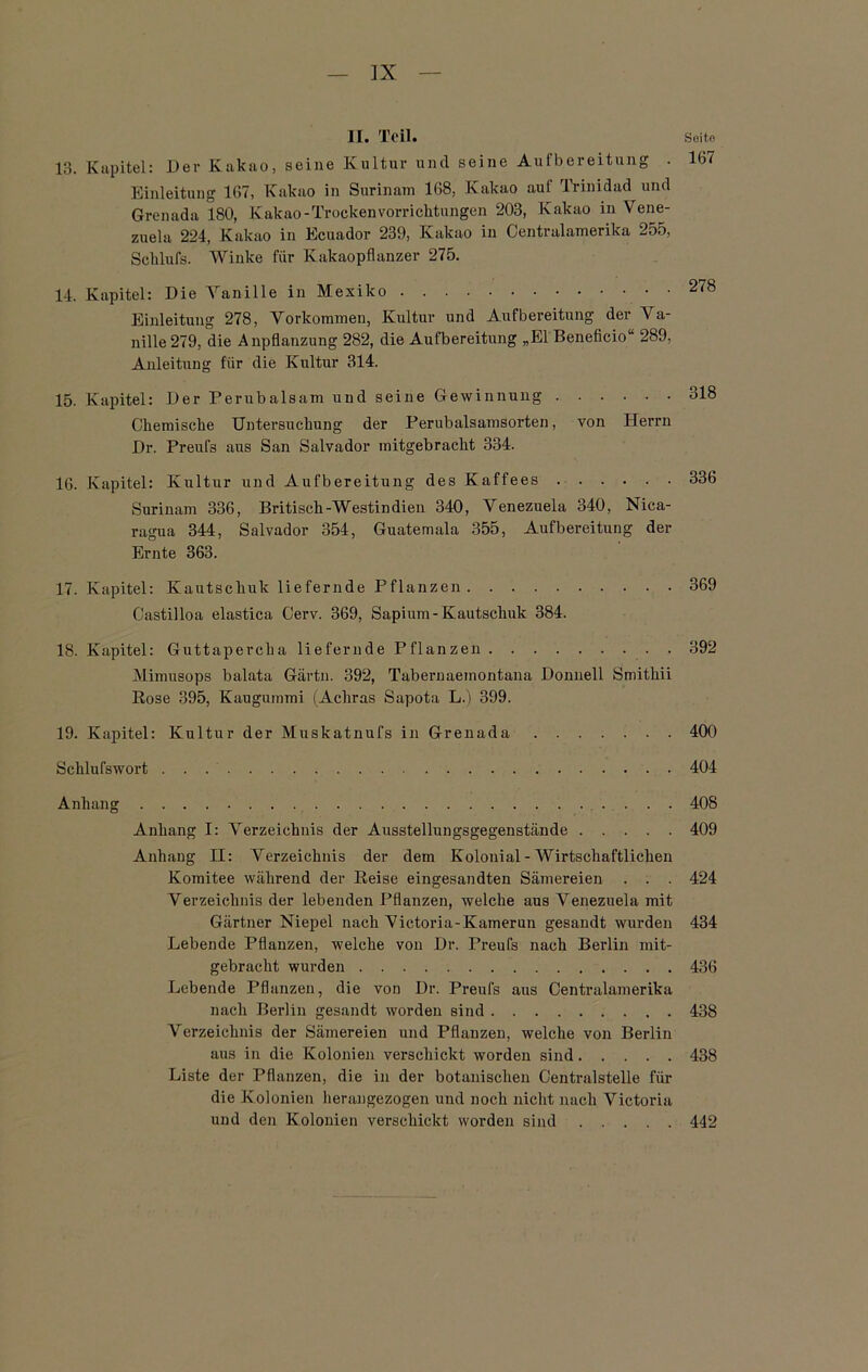 . 167 13. Kapitel: Der Kakao, seine Kultur und seine Aufbereitung Einleitung 167, Kakao in Surinam 168, Kakao aul Trinidad und Grenada 180, Kakao-TrockenVorrichtungen 203, Kakao in Vene- zuela 224, Kakao in Ecuador 239, Kakao in Centralamerika 255, Schlufs. Winke für Kakaopflanzer 275. 14. Kapitel: Die Vanille in Mexiko Einleitung 278, Vorkommen, Kultur und Aufbereitung der Va- nille 279, die Anpflanzung 282, die Aufbereitung „El Beneficio“ 289, Anleitung für die Kultur 314. 15. Kapitel: Der Perubalsam und seine Gewinnung Chemische Untersuchung der Perubalsamsorten, von Herrn Dr. Preuf3 aus San Salvador mitgebracht 334. 16. Kapitel: Kultur und Aufbereitung des Kaffees Surinam 336, Britisch-Westindien 340, Venezuela 340, Nica- ragua 344, Salvador 354, Guatemala 355, Aufbereitung der Ernte 363. 17. Kapitel: Kautschuk liefernde Pflanzen 369 Castilloa elastica Cerv. 369, Sapium-Kautschuk 384. 18. Kapitel: Guttapercha liefernde Pflanzen 392 Mimusops balata Gärtn. 392, Tabernaeinontana Donnell Smithii Rose 395, Kaugummi (Achras Sapota L.) 399. 19. Kapitel: Kultur der Muskatnufs in Grenada 400 Schlufswort 404 Anhang 408 Anhang I: Verzeichnis der Ausstellungsgegenstände 409 Anhang II: Verzeichnis der dem Kolonial - Wirtschaftlichen Komitee während der Reise eingesandten Sämereien . . . 424 Verzeichnis der lebenden Pflanzen, welche aus Venezuela mit Gärtner Niepel nach Victoria-Kamerun gesandt wurden 434 Lebende Pflanzen, welche von Dr. Preufs nach Berlin mit- gebracht wurden 436 Lebende Pflanzen, die von Dr. Preufs aus Centralamerika nach Berlin gesandt worden sind 438 Verzeichnis der Sämereien und Pflanzen, welche von Berlin aus in die Kolonien verschickt worden sind 438 Liste der Pflanzen, die in der botanischen Centralstelle für die Kolonien lierangezogen und noch nicht nach Victoria und den Kolonien verschickt worden sind 442