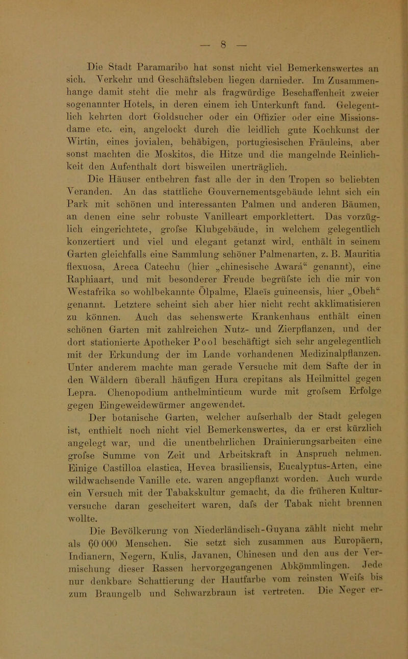 Die Stadt Paramaribo hat sonst nicht viel Bemerkenswertes an sieh. Verkehr und Geschäftsleben liegen darnieder. Im Zusammen- hänge damit steht die mehr als fragwürdige Beschaffenheit zweier sogenannter Hotels, in deren einem ich Unterkunft fand. Gelegent- lich kehrten dort Goldsucher oder ein Offizier oder eine Missions- dame etc. ein, angelockt durch die leidlich gute Kochkunst der Wirtin, eines jovialen, behäbigen, portugiesischen Fräuleins, aber sonst machten die Moskitos, die Hitze und die mangelnde Reinlich- keit den Aufenthalt dort bisweilen unerträglich. Die Häuser entbehren fast alle der in den Tropen so beliebten Veranden. An das stattliche Gouvernementsgebäude lehnt sich ein Park mit schönen und interessanten Palmen und anderen Bäumen, an denen eine sehr robuste Vanilleart emporklettert. Das vorzüg- lich eingerichtete, grofse Klubgebäude, in welchem gelegentlich konzertiert und viel und elegant getanzt wird, enthält in seinem Garten gleichfalls eine Sammlung schöner Palmenarten, z. B. Mauritia flexuosa, Areca Catechu (hier „chinesische Awara“ genannt), eine Raphiaart, und mit besonderer Freude begrüfste ich die mir von Westafrika so wohlbekannte Ölpalme, Elae'is guineensis, hier „Obeh“ genannt. Letztere scheint sich aber hier nicht recht akklimatisieren zu können. Auch das sehenswerte Krankenhaus enthält einen schönen Garten mit zahlreichen Nutz- und Zierpflanzen, und der dort stationierte Apotheker Pool beschäftigt sich sehr angelegentlich mit der Erkundung der im Lande vorhandenen Medizinalpflanzen. Unter anderem machte man gerade Versuche mit dem Safte der in den Wäldern überall häufigen Plura crepitans als Heilmittel gegen Lepra. Chenopodium anthelminticum wurde mit grofsem Erfolge gegen Eingeweidewürmer angewendet. Der botanische Garten, welcher aufserhalb der Stadt gelegen ist, enthielt noch nicht viel Bemerkenswertes, da er erst kürzlich angelegt war, und die unentbehrlichen Draiuierungsarbeiten eine grofse Summe von Zeit und Arbeitskraft in Anspruch nehmen. Einige Castilloa elastica, Hevea brasiliensis, Eucalyptus-Arten, eine wildwachsende Vanille etc. waren angepflanzt worden. Auch wurde ein Versuch mit der Tabakskultur gemacht, da die früheren Kultur- versuche daran gescheitert waren, dafs der Tabak nicht brennen wollte. Die Bevölkerung von Niederländisch-Guyana zählt nicht mein als 60 000 Menschen. Sie setzt sich zusammen aus Europäern, Indianern, Negern, Kulis, .Tavanen, Chinesen und den aus dci 'S 01- raischuug dieser Rassen hervorgegangenen Abkömmlingen. Jede nur denkbare Schattierung der Hautfarbe vom reinsten W eils bis zum Braungelb und Schwarzbraun ist vertreten. Die Negn <1