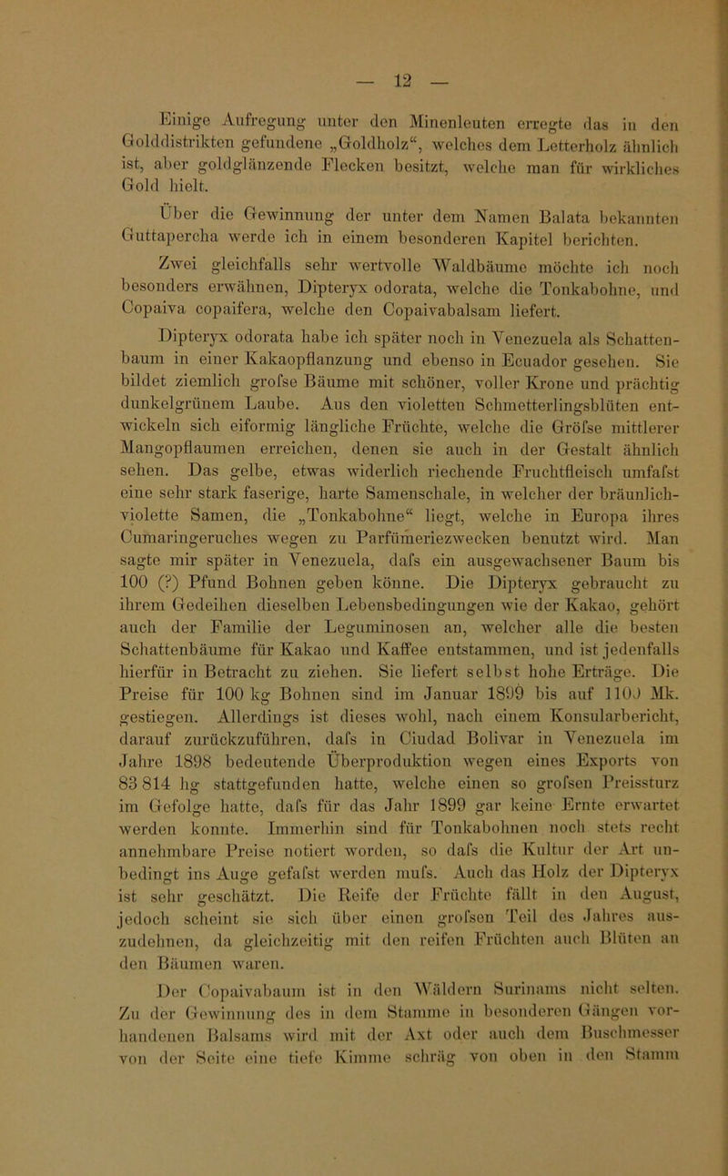 Einige Aufregung unter den Minenleuten erregte das in den Golddistrikten gefundene „Goldholz“, welches dem Letterholz ähnlich ist, aber goldglänzende Flecken besitzt, welche man für wirkliches Gold hielt. Über die Gewinnung der unter dem Namen Balata bekannten Guttapercha werde ich in einem besonderen Kapitel berichten. Zwei gleichfalls sehr wertvolle Waldbäume möchte ich noch besonders erwähnen, Dipteryx odorata, welche die Tonkabohne, und Copaiva copaifera, welche den Copaivabalsam liefert. Dipteryx odorata habe ich später noch in Venezuela als Schatten- baum in einer Kakaopflanzung und ebenso in Ecuador gesehen. Sie bildet ziemlich grofse Bäume mit schöner, voller Krone und prächtig dunkelgrünem Laube. Aus den violetten Schmetterlingsblüten ent- wickeln sich eiförmig längliche Früchte, welche die Gröfse mittlerer Mangopflaumen erreichen, denen sie auch in der Gestalt ähnlich sehen. Das gelbe, etwas widerlich riechende Fruchtfleisch umfafst eine sehr stark faserige, harte Samenschale, in welcher der bräunlich- violette Samen, die „Tonkabohne“ liegt, welche in Europa ihres Cumaringeruches wegen zu Parfümeriezwecken benutzt wird. Man sagte mir später in Venezuela, dafs ein ausgewachsener Baum bis 100 (?) Pfund Bohnen geben könne. Die Dipteryx gebraucht zu ihrem Gedeihen dieselben Lebeusbedingungen wie der Kakao, gehört auch der Familie der Leguminosen an, welcher alle die besten Schattenbäume für Kakao und Kaffee entstammen, und ist jedenfalls hierfür in Betracht zu ziehen. Sie liefert selbst hohe Erträge. Die Preise für 100 kg Bohnen sind im Januar 1809 bis auf 110J Mk. gestiegen. Allerdings ist dieses wohl, nach einem Konsularbericht, darauf zurückzuführen, dafs in Ciudad Bolivar in Venezuela im Jahre 1898 bedeutende Überproduktion wegen eines Exports von 83 814 hg stattgefunden hatte, welche einen so grofsen Preissturz im Gefolge hatte, dafs für das Jahr 1899 gar keine Ernte erwartet werden konnte. Immerhin sind für Tonkabohnen noch stets recht annehmbare Preise notiert worden, so dafs die Kultur der Art un- bedingt ins Auge gefafst werden mufs. Auch das Holz der Dipteryx ist sehr geschätzt. Die Reife der Früchte fällt in den August, jedoch scheint sie sich über einen grofsen Teil des Jahres aus- zudelmcn, da gleichzeitig mit den reifen Früchten auch Blüten an den Bäumen waren. Der Copaivabaum ist in den Wäldern Surinams nicht selten. Zu der Gewinnung des in dem Stamme in besonderen Gängen vor- handenen Balsams wird mit der Axt oder auch dem Buschmesser der Seite eine tiefe Kimme schräg von oben in den Stamm von