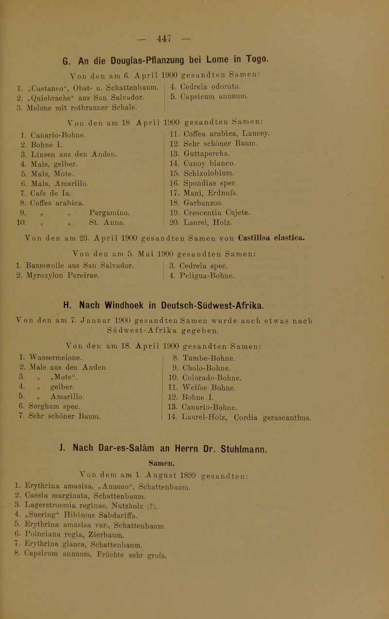 CÖ ifj G. An die Douglas-Pflanzung bei Lome in Togo. on den am o. ap r 1 1. „Castaneo“, Obst- n. Schattenbaum. 2. „Quiebrache“ aus San Salvador. 3. Melone mit rotbrauner Schale. Von den am 18 April 1. Canario-Boline. 2. Bohne I. 3. Linsen aus den Anden. 4. Mais, gelber. 5. Mais, Mote. 6. Mais, Amarillo. 7. Cafe de Ia. 8. Coffea arabica. 9. „ „ Pergamino. 10. „ „ St. Anna. Yon den am 23. April 1900 ge Von den am 5. Ma 1. Baumwolle aus San Salvador. 2. Myroxylon Pereirae. j 4. Cedrela odorata. I 5. Capsicum annuum. i 1900 gesandten Samen: 11. Coffea arabica, Laucey. 12. Sehr schöner Baum. 13. Guttapercha. 14. Canoy blanco. 15. Scliizolobium. 16. Spondias spec. 17. Mani, Erdnufs. 18. Garbanzos. 19. Crescentia Cujete. 20. Laurel, Holz. sandten Samen von Castilloa elastica. 1900 gesandten Samen: j 3. Cedrela spec. 4. Peligua-Bohne. H. Nach Windhoek in Deutsch-Südwest-Afrika. Von den am 7. Januar 1900 gesandten Samen wurde auch etwas nach Siidwest-Afrika gegeben. Yon den am 18. April 1900 gesandten Samen: 1. Wassermelone. 2. Mais aus den Anden. „ „Mote“. „ gelber. „ Amarillo. 6. Sorghum spec. 7. Sehi’ schöner Baum. 8. Tumbe-Bolme. 9. Okolo-Bolme. 10. Colorado-Bolme. 11. YVeifse Bohne. 12. Bohne I. 13. Canario-Bokne. 14. Laurel-Holz, Cordia gerascanthus. J. Nach Dar-es-Saläm an Herrn Dr. Stuhlmann. Samen. Yon dem am 1. August 1899 gesandten: 1. Erythrina amasisa, „Anauco“, Schattenbaum. 2. Cassia marginata, Schattenbaum. 3. Lagerstroemia reginae, Nutzholz (?). 4. „Suering“ Hibiscus Sabdariffn. 5. Erythrina amasisa var., Schattenbaum. 6. Poinciana regia, Zierbaum. 7. Erythrina glauca, Schattenbaum. 8. Capsicum annuum, Früchte sehr grofs.