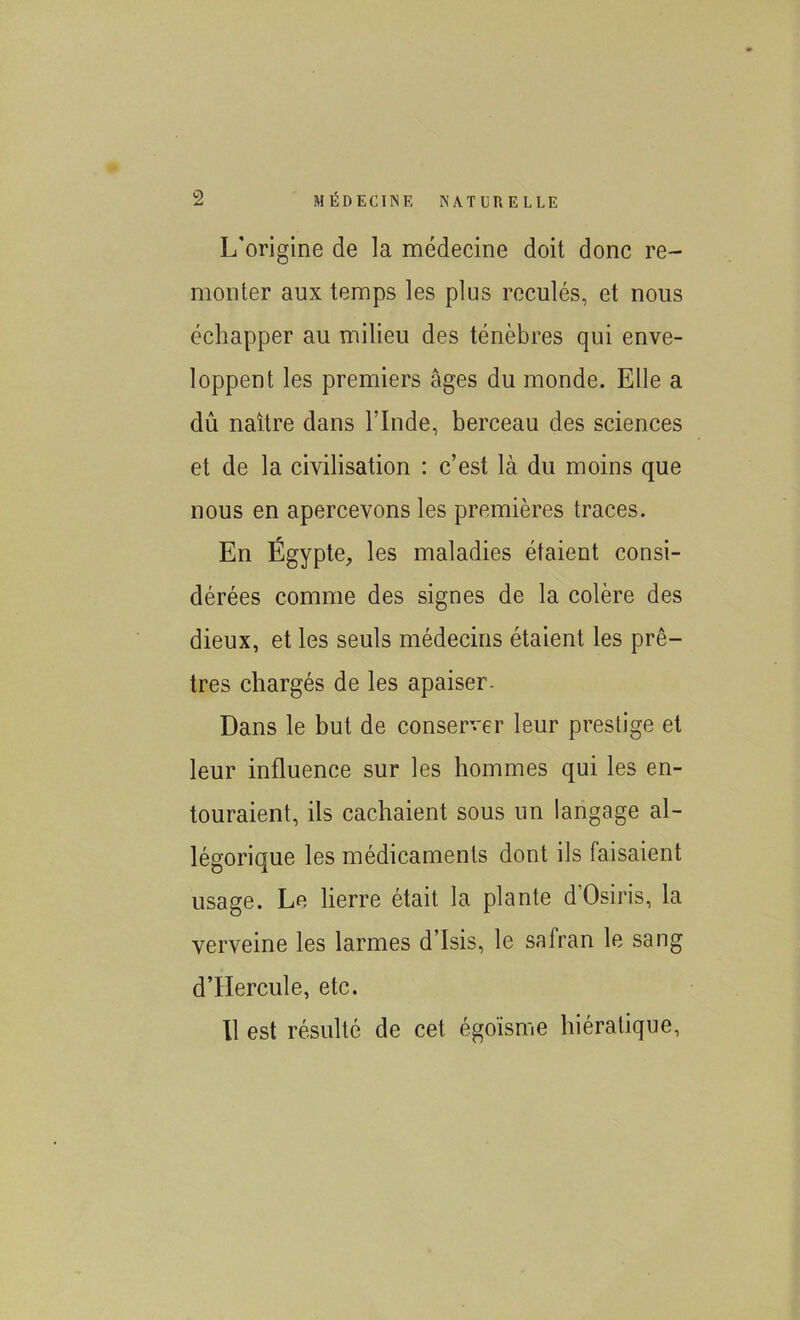 L'origine de la médecine doit donc re- monter aux temps les plus reculés, et nous échapper au milieu des ténèbres qui enve- loppent les premiers âges du monde. Elle a dû naître dans l’Inde, berceau des sciences et de la civilisation : c’est là du moins que nous en apercevons les premières traces. En Égypte, les maladies étaient consi- dérées comme des signes de la colère des dieux, et les seuls médecins étaient les prê- tres chargés de les apaiser- Dans le but de conserver leur prestige et leur influence sur les hommes qui les en- touraient, ils cachaient sous un langage al- légorique les médicaments dont ils faisaient usage. Le lierre était la plante dOsiris, la verveine les larmes d’Isis, le safran le sang d’Hercule, etc.