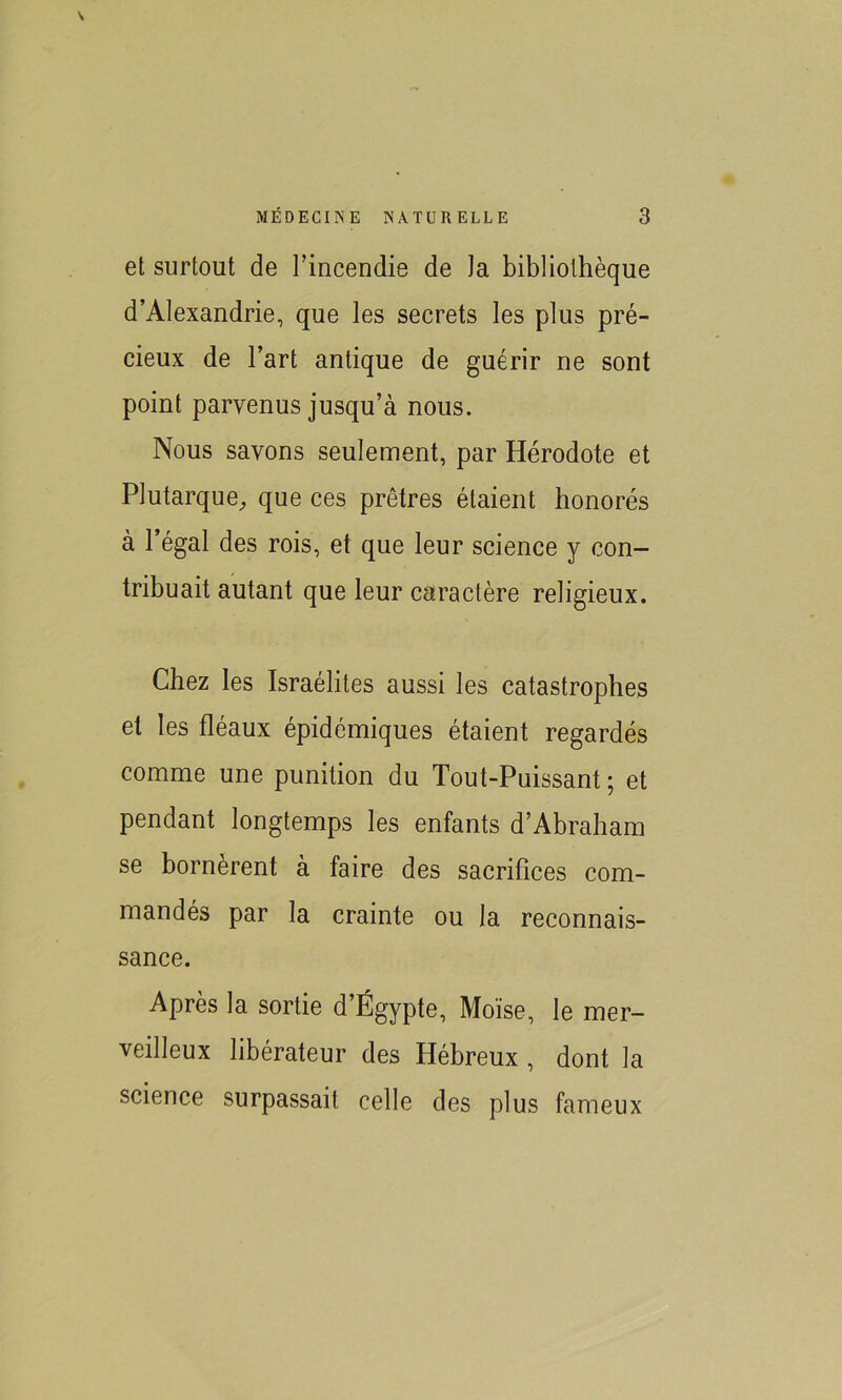 et surtout de l’incendie de la bibliothèque d’Alexandrie, que les secrets les plus pré- cieux de l’art antique de guérir ne sont point parvenus jusqu’à nous. Nous savons seulement, par Hérodote et Plutarque, que ces prêtres étaient honorés à l’égal des rois, et que leur science y con- tribuait autant que leur caractère religieux. Chez les Israélites aussi les catastrophes et les fléaux épidémiques étaient regardés comme une punition du Tout-Puissant ; et pendant longtemps les enfants d’Abraham se bornèrent à faire des sacrifices com- mandés par la crainte ou la reconnais- sance. Après la sortie d’Égypte, Moïse, le mer- veilleux libérateur des Hébreux , dont la science surpassait celle des plus fameux