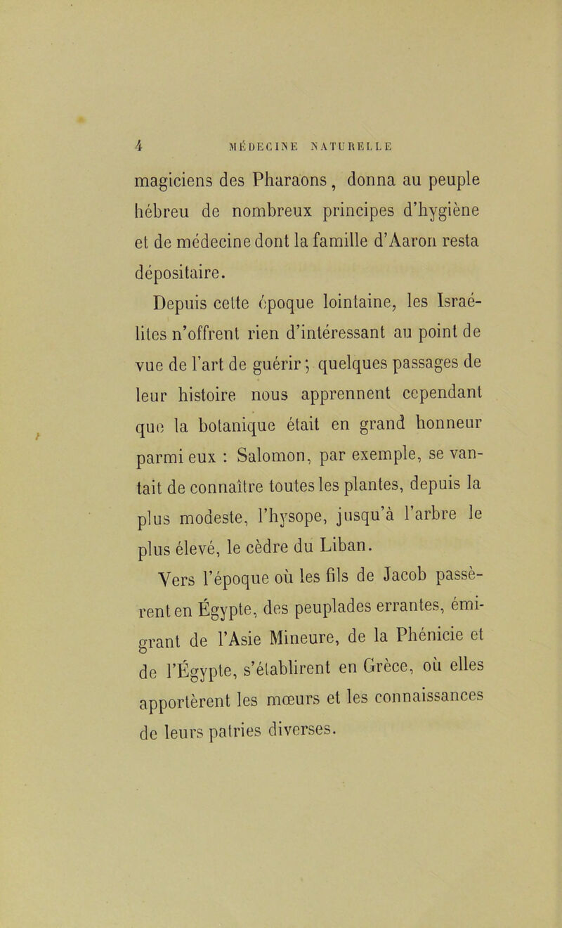 magiciens des Pharaons, donna au peuple hébreu de nombreux principes d’hygiène et de médecine dont la famille d’Àaron resta dépositaire. Depuis cette époque lointaine, les Israé- lites n’offrent rien d’intéressant au point de vue de l’art de guérir; quelques passages de leur histoire nous apprennent cependant que la botanique était en grand honneur parmi eux : Salomon, par exemple, se van- tait de connaître toutes les plantes, depuis la plus modeste, l’hysope, jusqu’à 1 arbre le plus élevé, le cèdre du Liban. Vers l’époque où les fils de Jacob passè- rent en Égypte, des peuplades errantes, émi- grant de l’Asie Mineure, de la Phénicie et de l’Égypte, s’établirent en Grèce, où elles apportèrent les mœurs et les connaissances de leurs patries diverses.