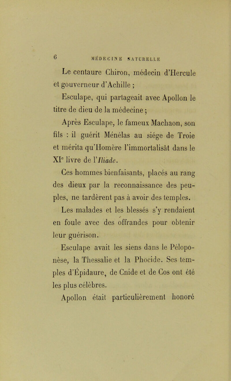 MÉDECINE NAT ü R E L L E Le centaure Chiron, médecin dTIercule et gouverneur d’Achille ; Esculape, qui partageait avec Apollon le titre de dieu de la médecine ; Après Esculape, le fameux Machaon, son fils : il guérit Ménélas au siège de Troie et mérita qullomère l’immortalisât dans le XIe livre de Y Iliade. Ces hommes bienfaisants, placés au rang des dieux par la reconnaissance des peu- ples, ne tardèrent pas à avoir des temples. Les malades et les blessés s’y rendaient y en foule avec des offrandes pour obtenir leur guérison. Esculape avait les siens dans le Pélopo- nèse, la Thessalie et la Phocide. Ses tem- ples d’Ëpidaure, de Cnide et de Gos ont été les plus célèbres. Apollon était particulièrement honoré