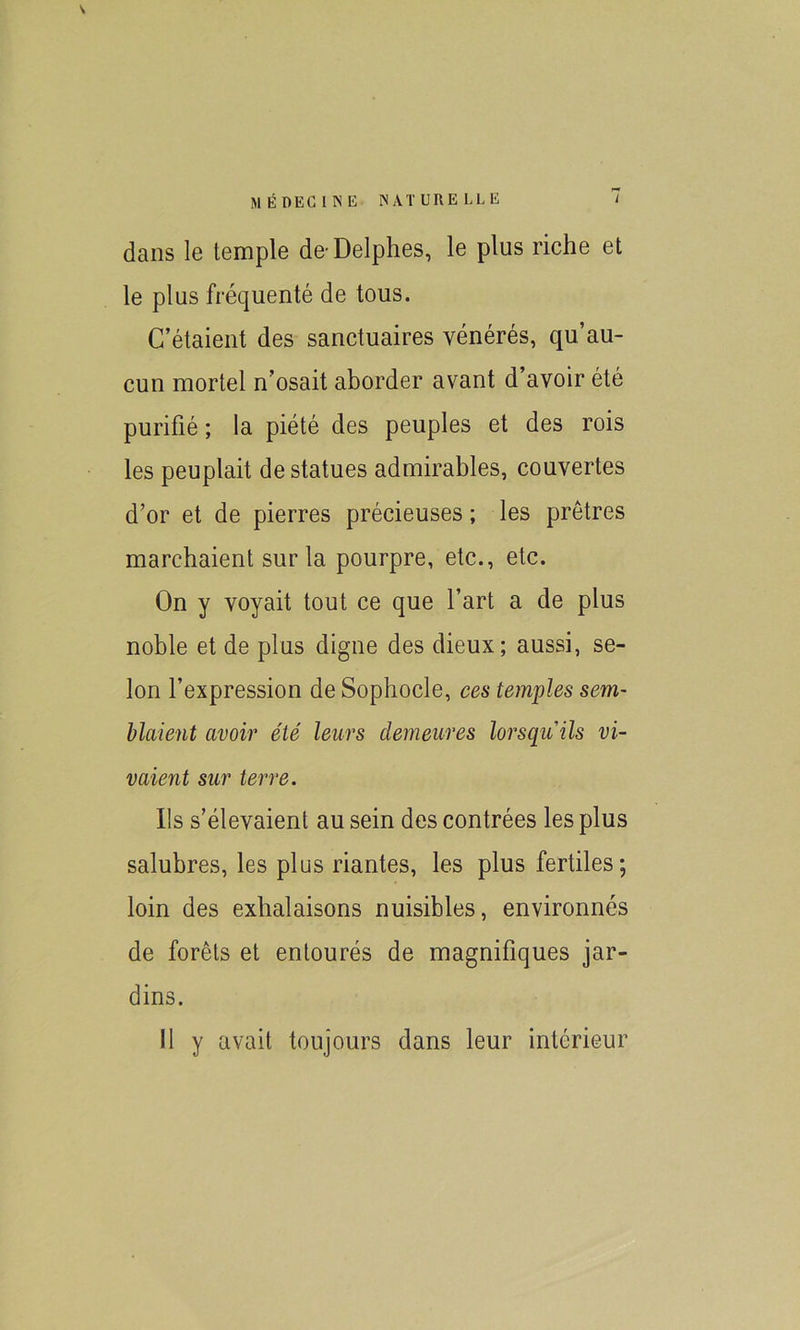 \ dans le temple de-Delphes, le plus riche et le plus fréquenté de tous. C’étaient des sanctuaires vénérés, qu’au- cun mortel n’osait aborder avant d’avoir été purifié ; la piété des peuples et des rois les peuplait de statues admirables, couvertes d’or et de pierres précieuses ; les prêtres marchaient sur la pourpre, etc., etc. On y voyait tout ce que l’art a de plus noble et de plus digne des dieux; aussi, se- lon l’expression de Sophocle, ces temples sem- blaient avoir été leurs demeures lorsqu'ils vi- vaient sur terre. Ils s’élevaient au sein des contrées les plus salubres, les plus riantes, les plus fertiles; loin des exhalaisons nuisibles, environnés de forêts et entourés de magnifiques jar- dins. Il y avait toujours dans leur intérieur