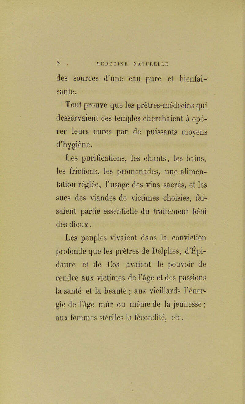 des sources d’une eau pure et bienfai- sante. Tout prouve que les prêtres-médecins qui desservaient ces temples cherchaient à opé- rer leurs cures par de puissants moyens d’hygiène. Les purifications, les chants, les bains, les frictions, les promenades, une alimen- tation réglée, l’usage des vins sacrés, et les sucs des viandes de victimes choisies, fai- saient partie essentielle du traitement béni des dieux. Les peuples vivaient dans la conviction profonde que les prêtres de Delphes, d’Épi- daure et de Cos avaient le pouvoir de rendre aux victimes de l’âge et des passions la santé et la beauté ; aux vieillards l’éner- gie de l’âge mûr ou même de la jeunesse ; aux femmes stériles la fécondité, etc.