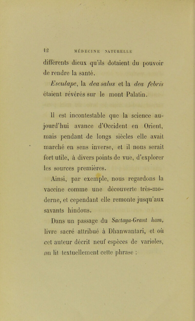 différents dieux qu’ils dotaient du pouvoir de rendre la santé. Esculape, la clea sains et la dea febris étaient révérés sur le mont Palatin. 11 est incontestable que la science au- jourd’hui avance d’Occident en Orient, mais pendant de longs siècles elle avait marché en sens inverse, et il nous serait fort utile, à divers points de vue, d’explorer les sources premières. Ainsi, par exemple, nous regardons la vaccine comme une découverte très-mo- derne, et cependant elle remonte jusqu’aux savants hindous. Dans un passage du Sactaya-Grant ham, livre sacré attribué à Dhanwantari, et où cet auteur décrit neuf espèces de varioles, mi lit textuellement celte phrase :