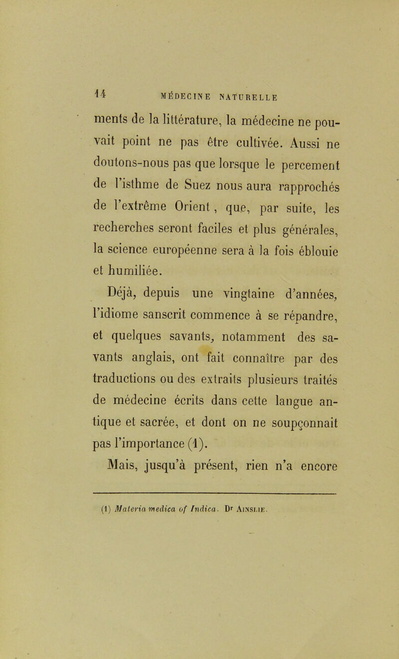 ments de la littérature, la médecine ne pou- vait point ne pas être cultivée. Aussi ne doutons-nous pas que lorsque le percement de 1 isthme de Suez nous aura rapprochés de l’extrême Orient, que, par suite, les recherches seront faciles et plus générales, la science européenne sera à la fois éblouie et humiliée. Déjà, depuis une vingtaine d’années, l’idiome sanscrit commence à se répandre, et quelques savants, notamment des sa- vants anglais, ont fait connaître par des traductions ou des extraits plusieurs traités de médecine écrits dans cette langue an- tique et sacrée, et dont on ne soupçonnait pas l’importance (1). Mais, jusqu’à présent, rien n’a encore (1) Maleria meclica of fndica■ Dr Ainsue.