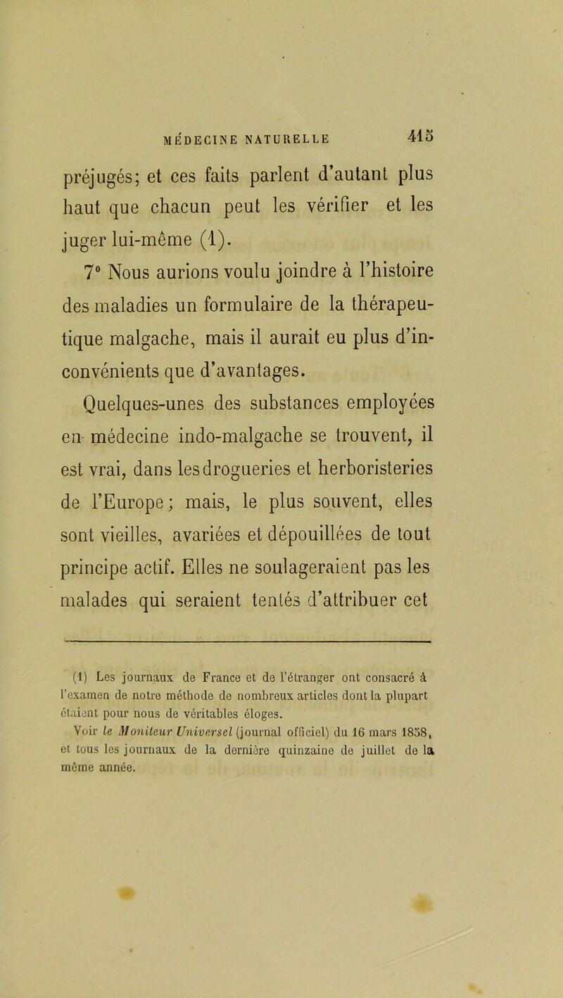 préjugés; et ces faits parlent d’autant plus haut que chacun peut les vérifier et les juger lui-même (1). 7° Nous aurions voulu joindre à l’histoire des maladies un formulaire de la thérapeu- tique malgache, mais il aurait eu plus d’in- convénients que d’avantages. Quelques-unes des substances employées en médecine indo-malgache se trouvent, il est vrai, dans les drogueries et herboristeries de l’Europe; mais, le plus souvent, elles sont vieilles, avariées et dépouillées de tout principe actif. Elles ne soulageraient pas les malades qui seraient tentés d’attribuer cet (1) Les journaux de France et de l’étranger ont consacré à l’examen de notre méthode de nombreux articles dont la plupart étaient pour nous de véritables éloges. Voir le Moniteur Universel (journal officiel) du 16 mars 1838, et tous les journaux de la dernière quinzaine de juillet de la même année.