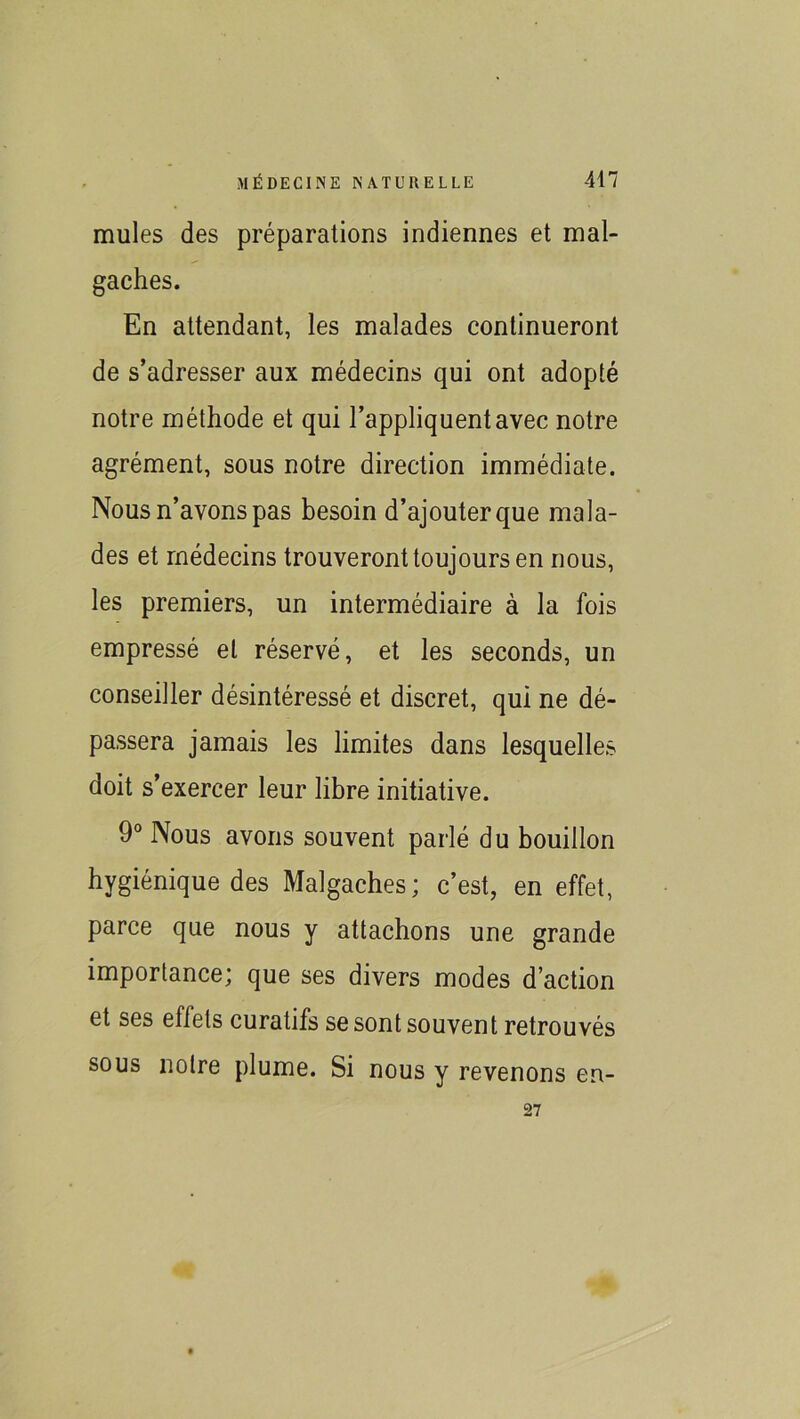 mules des préparations indiennes et mal- gaches. En attendant, les malades continueront de s’adresser aux médecins qui ont adopté notre méthode et qui l’appliquent avec notre agrément, sous notre direction immédiate. Nous n’avons pas besoin d’ajouter que mala- des et médecins trouveront toujours en nous, les premiers, un intermédiaire à la fois empressé et réservé, et les seconds, un conseiller désintéressé et discret, qui ne dé- passera jamais les limites dans lesquelles doit s’exercer leur libre initiative. 9° Nous avons souvent parlé du bouillon hygiénique des Malgaches; c’est, en effet, parce que nous y attachons une grande importance; que ses divers modes d’action et ses effets curatifs se sont souvent retrouvés sous notre plume. Si nous y revenons en- 27