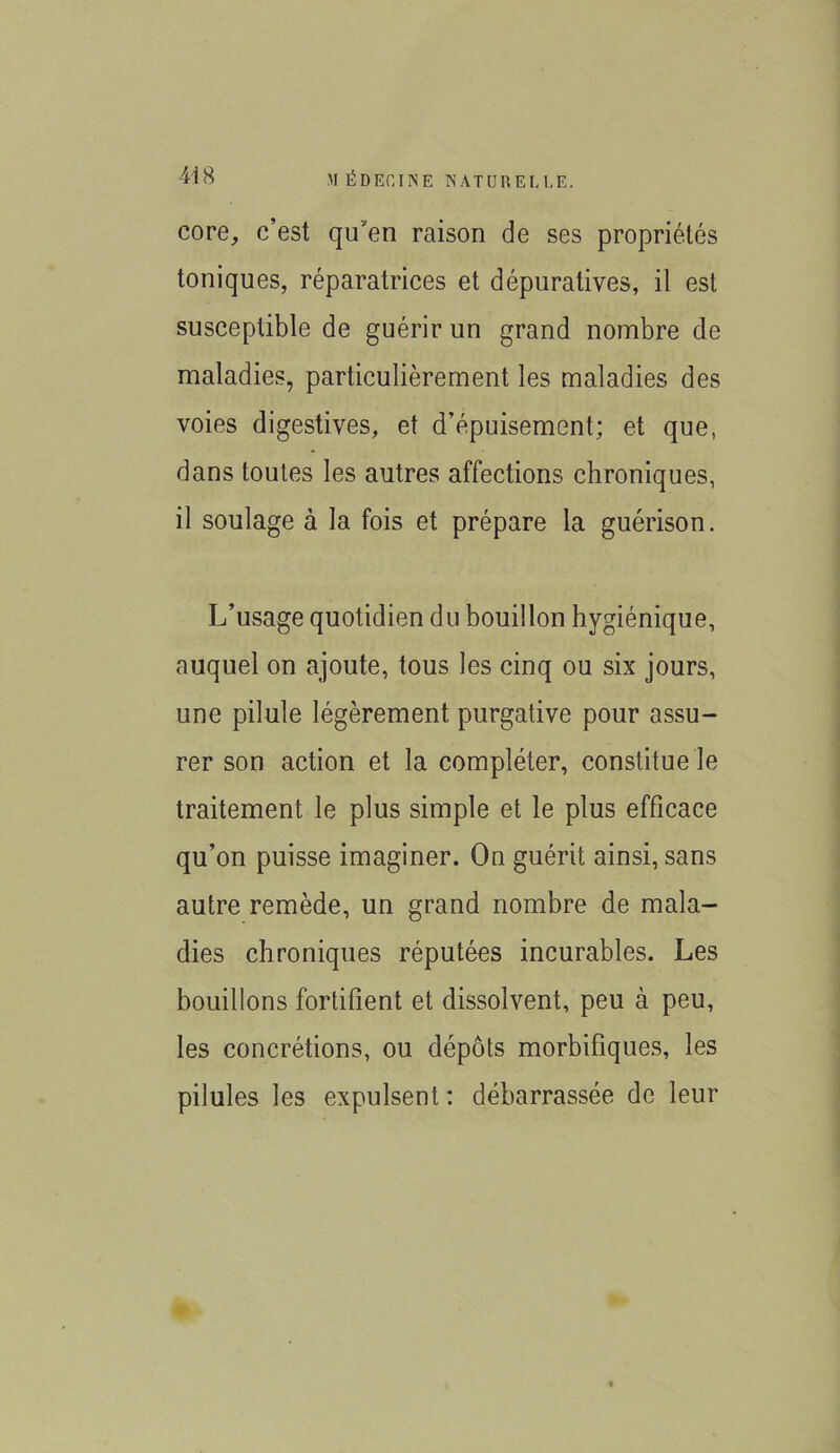 core, c’est qu’en raison de ses propriétés toniques, réparatrices et dépuratives, il est susceptible de guérir un grand nombre de maladies, particulièrement les maladies des voies digestives, et d’épuisement; et que, dans toutes les autres affections chroniques, il soulage à la fois et prépare la guérison. L’usage quotidien du bouillon hygiénique, auquel on ajoute, tous les cinq ou six jours, une pilule légèrement purgative pour assu- rer son action et la compléter, constitue le traitement le plus simple et le plus efficace qu’on puisse imaginer. On guérit ainsi, sans autre remède, un grand nombre de mala- dies chroniques réputées incurables. Les bouillons fortifient et dissolvent, peu à peu, les concrétions, ou dépôts morbifiques, les pilules les expulsent : débarrassée de leur