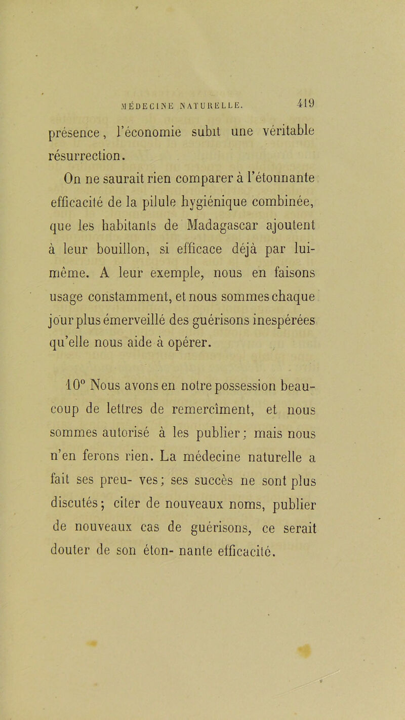 >1 EUE CI NE NAT U H ELLE. présence, l’économie subit une véritable résurrection. On ne saurait rien comparer à l’étonnante efficacité de la pilule hygiénique combinée, que les habitants de Madagascar ajoutent à leur bouillon, si efficace déjà par lui- même. A leur exemple, nous en faisons usage constamment, et nous sommes chaque jour plus émerveillé des guérisons inespérées qu’elle nous aide à opérer. 10° Nous avons en notre possession beau- coup de lettres de remercîment, et nous sommes autorisé à les publier: mais nous n’en ferons rien. La médecine naturelle a fait ses preu- ves; ses succès ne sont plus discutés; citer de nouveaux noms, publier de nouveaux cas de guérisons, ce serait douter de son éton- nante efficacité. V