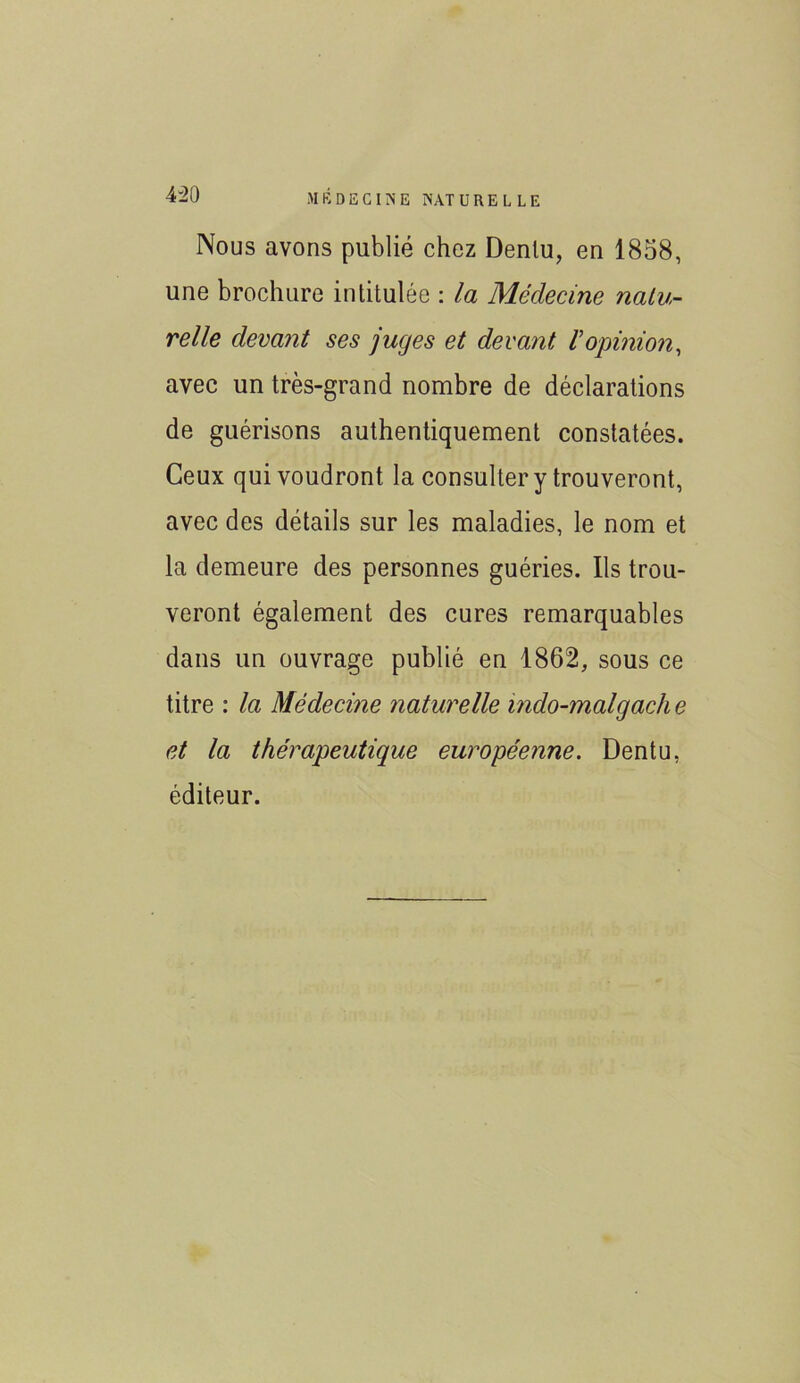 Nous avons publié chez Dentu, en 1858, une brochure intitulée : la Médecine natu- relle devant ses juges et devant Vopinion, avec un très-grand nombre de déclarations de guérisons authentiquement constatées. Ceux qui voudront la consulter y trouveront, avec des détails sur les maladies, le nom et la demeure des personnes guéries. Us trou- veront également des cures remarquables dans un ouvrage publié en 1862, sous ce titre : la Médecine naturelle indo-malgache et la thérapeutique européenne. Dentu, éditeur.