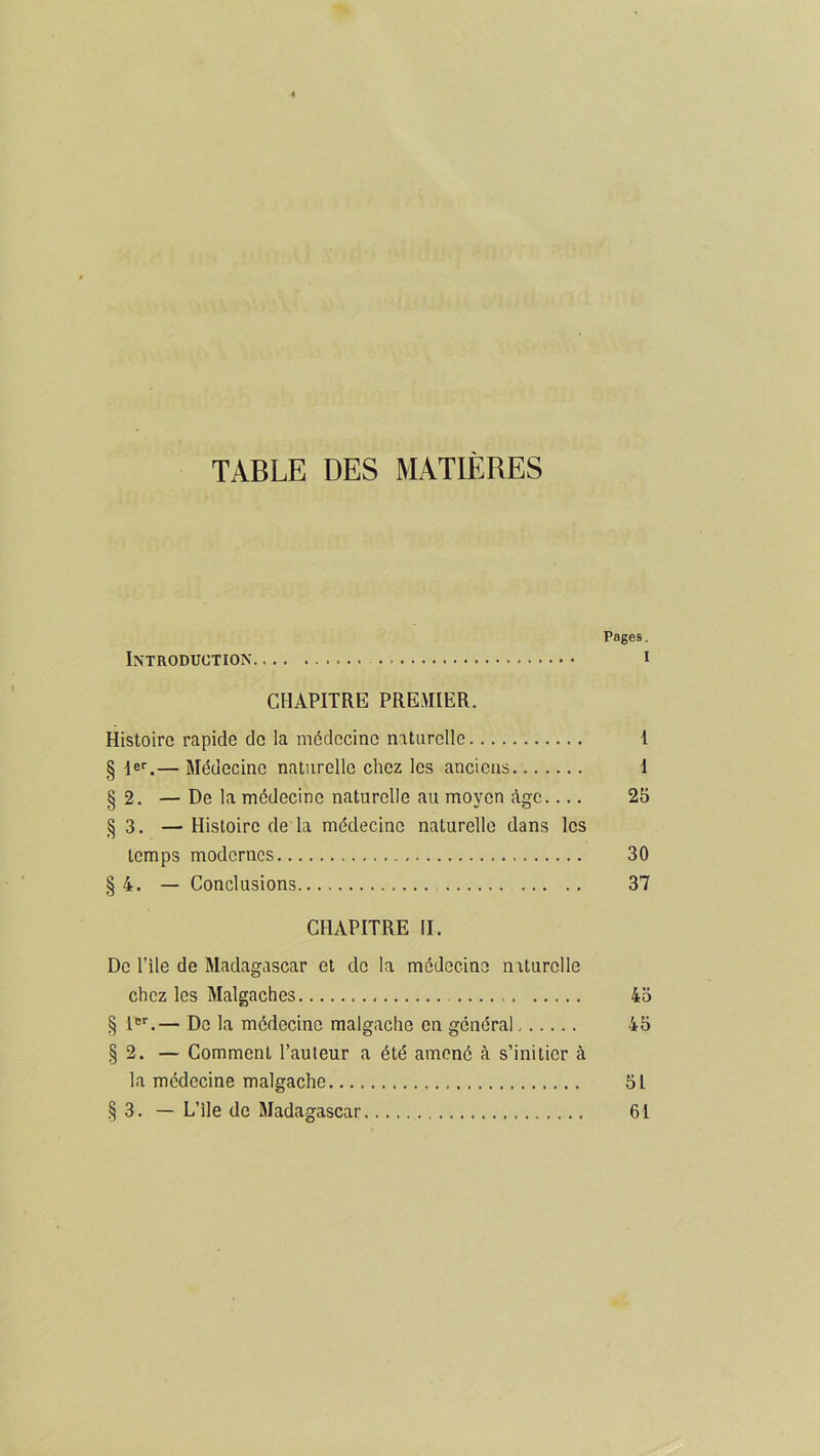 TABLE DES MATIERES Pages. Introduction i CHAPITRE PREMIER. Histoire rapide de la médecine naturelle I § Ier.— Médecine naturelle chez les anciens I §2. — De la médecine naturelle au moyen âge.... 25 §3. — Histoire de la médecine naturelle dans les temps modernes 30 §4. — Conclusions 37 CHAPITRE II. De l’ile de Madagascar et do la médecine naturelle chez les Malgaches 43 § 1er.— De la médecine malgache en général 45 §2. — Comment l’auteur a été amené à s’initier à la médecine malgache 51 §3. — L’ile de Madagascar 61