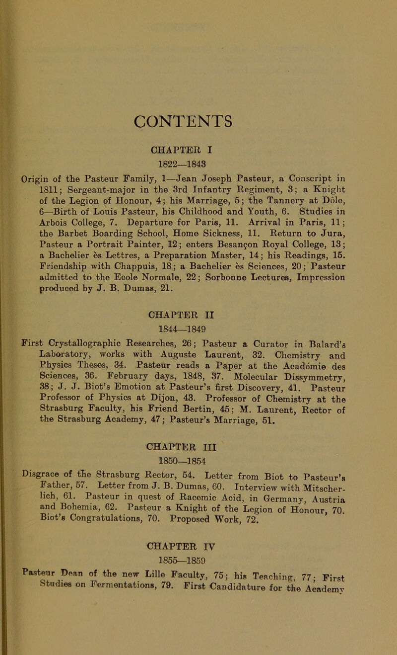 CONTENTS CHAPTER I 1822—1843 Origin of the Pasteur Family, 1—Jean Joseph Pasteur, a Conscript in 1811; Sergeant-major in the 3rd Infantry Régiment, 3; a Knight of the Légion of Honour, 4 ; his Marriage, 5 ; the Tannei'y at Dole, 6—Birth of Louis Pasteur, his Childhood and Youth, 6. Studies in Arbois College, 7. Departure for Paris, 11. Arrivai in Paris, 11 ; the Barbet Boarding School, Home Sickness, 11. Return to Jura, Pasteur a Portrait Painter, 12 ; enters Besançon Royal College, 13 ; a Bachelier es Lettres, a Préparation Master, 14; his Readings, 15. Friendship with Chappuis, 18; a Bachelier es Sciences, 20; Pasteur admitted to the Ecole Normale, 22; Sorbonne Lectures, Impression produced by J. B. Dumas, 21. CHAPTER II 1844—1849 First Crystallographic Researches, 26; Pasteur a Curator in Balard’s Laboratory, works with Auguste Laurent, 32. Cliemistry and Physics Theses, 34. Pasteur reads a Paper at the Académie des Sciences, 36. February days, 1848, 37. Molecular Dissymmetry, 38; J. J. Biot’s Emotion at Pasteur’s first Discovery, 41. Pasteur Professor of Physics at Dijon, 43. Professor of Chemistry at the Strasburg Faculty, his Friend Bertin, 45; M. Laurent, Rector of the Strasburg Academy, 47 ; Pasteur’s Marriage, 51. CHAPTER III 1850—1854 Disgrâce of the Strasburg Rector, 54. Letter from Biot to Pasteur’a Father, 57. Letter from J. B. Dumas, 60. Interview with Mitscher- lich, 61. Pasteur in quest of Racemic Acid, in Germany, Austria and Bohemia, 62. Pasteur a Knight of the Légion of Honour, 70. Biot’s Congratulations, 70. Proposed Work, 72. CHAPTER IV 1855—1859 Pasteur Dean of the new Lille Faculty, 75; his Tenching, 77- First Studies on Fermentations, 79. First Candidature for the Academy