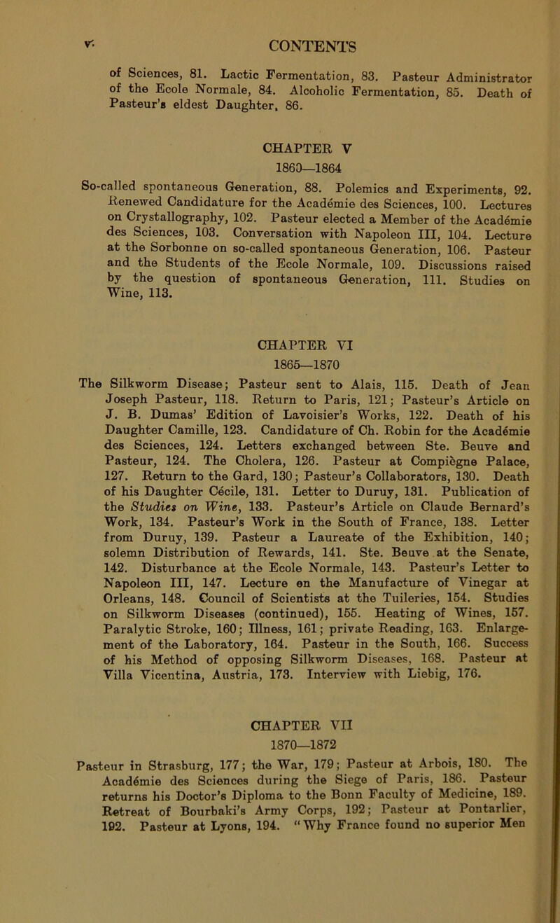 of Sciences, 81. Lactic Fermentation, 83. Pasteur Administrator of the Ecole Normale, 84. Alcoholic Fermentation, 85. Death of Pasteur’s eldest Daughter, 86. CHAPTER V 1860—1864 So-called spontaneous Génération, 88. Polemics and Expérimenta, 92. Renewed Candidature for the Académie des Sciences, 100. Lectures on Crystallography, 102. Pasteur elected a Member of the Académie des Sciences, 103. Conversation with Napoléon III, 104. Lecture at the Sorbonne on so-called spontaneous Génération, 106. Pasteur and the Students of the Ecole Normale, 109. Discussions raised by the question of spontaneous Génération, 111. Studies on Wine, 113. CHAPTER VI 1865—1870 The Silkworm Disease; Pasteur sent to Alais, 115. Death of Jean Joseph Pasteur, 118. Return to Paris, 121; Pasteur’s Article on J. B. Dumas’ Edition of Lavoisier’s Works, 122. Death of his Daughter Camille, 123. Candidature of Ch. Robin for the Académie des Sciences, 124. Letters exchanged between Ste. Beuve and Pasteur, 124. The Choiera, 126. Pasteur at Compiègne Palace, 127. Return to the Gard, 130; Pasteur’s Collaborators, 130. Death of his Daughter Cécile, 131. Letter to Duruy, 131. Publication of the Studies on Wine, 133. Pasteur’s Article on Claude Bernard’s Work, 134. Pasteur’s Work in the South of France, 138. Letter from Duruy, 139. Pasteur a Lauréate of the Exhibition, 140; solemn Distribution of Rewards, 141. Ste. Beuve at the Senate, 142. Disturbance at the Ecole Normale, 143. Pasteur’s Letter to Napoléon III, 147. Lecture on the Manufacture of Vinegar at Orléans, 148. Council of Scientists at the Tuileries, 154. Studies on Silkworm Diseases (continued), 155. Heating of Wines, 157. Paralytic Stroke, 160 ; Illness, 161 ; private Reading, 163. Emarge- ment of the Laboratory, 164. Pasteur in the South, 166. Success of his Method of opposing Silkworm Diseases, 168. Pasteur at Villa Vicentina, Austria, 173. Interview with Liebig, 176. CHAPTER VII 1870—1872 Pasteur in Strasburg, 177; the War, 179; Pasteur at Arbois, 180. The Académie des Sciences during the Siego of Paris, 186. Pasteur returns his Doctor’s Diploma to the Bonn Faculty of Medicine, 189. Retreat of Bourbaki’s Army Corps, 192; Pasteur at Pontarlier, 192. Pasteur at Lyons, 194. “ Why France found no Buperior Men