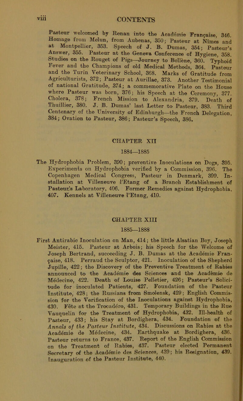 Pasteur welcomed by Renan into the Académie Française, 346. Homage from Melun, from Aubenas, 350; Pasteur at Nîmes and at Montpellier, 353. Speech of J. B. Dumas, 354; Pasteur’s Answer, 355. Pasteur at the Geneva Conférence of Hygiene, 358. Studies on the Rouget of Pigs—Journey to Bollène, 360. Typhoid Fever and the Champions of old Medical Methods, 364. Pasteur and the Turin Veterinary School, 368. Marks of Gratitude from Agriculturists, 372; Pasteur at Aurillac, 373. Another Testimonial of national Gratitude, 374; a commémorative Plate on the House where Pasteur was born, 376; his Speech at the Ceremony, 377. Choiera, 378; French Mission to Alexandria, 379. Death of Thuillier, 380. J. B. Dumas’ last Letter to Pasteur, 383. Third Centenary of the University of Edinburgh—the French Délégation, 384; Ovation to Pasteur, 386; Pasteur’s Speech, 386. CHAPTER XII 1884—1885 The Hydrophobia Problem, 390; préventive Inoculations on Dogs, 395. Experiments on Hydrophobia verified by a Commission, 396. The Copenhagen Medical Congress, Pasteur in Denmark, 399. In- stallation at Villeneuve l’Etang of a Branch Establishment of Pasteur,’s Laboratory, 406. Former Remedies against Hydrophobia, 407. Kennels at Villeneuve l’Etang, 410. CHAPTER XIII 1885—1888 First Antirabic Inoculation on Man, 414; the little Alsatian Boy, Joseph Meister, 415. Pasteur at Arbois; his Speech for the Welcome of Joseph Bertrand, succeeding J. B. Dumas at the Académie Fran- çaise, 418. Perraud the Sculptor, 421. Inoculation of the Shepherd Jupille, 422 ; the Discovery of the Préventive Treatment of Rabies announced to the Académie des Sciences and the Académie de Médecine, 422. Death of Louise Pelletier, 426; Pasteur’s Solici- tude for inoculated Patients, 427. Foundation of the Pasteur Institute, 428; the Russians from Smolensk, 429; English Commis- sion for the Vérification of the Inoculations against Hydrophobia, 430. Fête at the Trocadéro, 431. Temporary Buildings in the Rue Vauquelin for the Treatment of Hydrophobia, 432. Ill-health of Pasteur, 433; his Stay at Bordighera, 434. Foundation of the Annals of the Pasteur Institute, 434. Discussions on Rabies at the Académie de Médecine, 434. Earthquake at Bordighera, 436. Pasteur returns to France, 437. Report of the English Commission on the Treatment of Rabies, 437. Pasteur elected Permanent Secretary of the Académie des Sciences. 439; his Résignation, 439. Inauguration of the Pasteur Institute, 440.