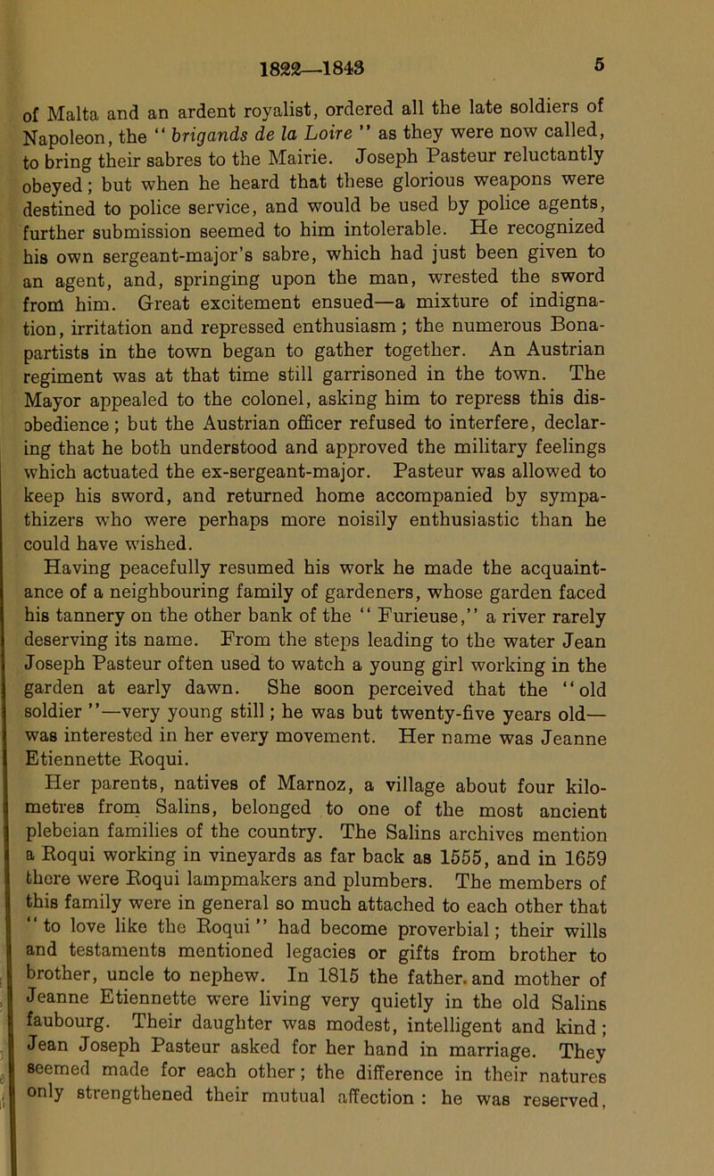 1822—1843 oî Malta and an ardent royalist, ordered ail the late soldiers of Napoléon, the “ brigands de la Loire ” as they were now called, to bring their sabres to the Mairie. Joseph Pasteur reluctantly obeyed ; but when he heard that these glorious weapons were destined to police service, and would be used by police agents, further submission seemed to him intolérable. He recognized his own sergeant-major’s sabre, which had just been given to an agent, and, springing upon the man, wrested the sword from him. Great excitement ensued—a mixture of indigna- tion , irritation and repressed enthusiasm ; the numerous Bona- partists in the town began to gather together. An Austrian régiment was at that time still garrisoned in the town. The Mayor appealed to the colonel, asking him to repress this dis- Dbedience ; but the Austrian officer refused to interfère, declar- ing that he both understood and approved the military feelings which actuated the ex-sergeant-major. Pasteur was allowed to keep his sword, and returned home accompanied by sympa- thizers who were perhaps more noisily enthusiastic than he could hâve wished. Having peacefully resumed his work he made the acquaint- ance of a neighbouring family of gardeners, whose garden faced his tannery on the other bank of the “ Furieuse,” a river rarely deserving its name. From the steps leading to the water Jean Joseph Pasteur often used to watch a young girl working in the garden at early dawn. She soon perceived that the ‘‘old soldier very young still ; he was but twenty-five years old— was interested in her every movement. Her name was Jeanne Etiennette Roqui. Her parents, natives of Marnoz, a village about four kilo- métrés from Salins, belonged to one of the most ancient plebeian families of the country. The Salins archives mention a Roqui working in vineyards as far back as 1555, and in 1659 fchere were Roqui lampmakers and plumbers. The members of this family were in general so much attached to each other that ‘‘to love like the Roqui” had become proverbial; their wills and testaments mentioned legacies or gifts from brother to brother, uncle to nephew. In 1815 the father.and mother of Jeanne Etiennette were living very quietly in the old Salins faubourg. Their daughter was modest, intelligent and kind ; Jean Joseph Pasteur asked for her hand in marriage. They seemed made for each other ; the différence in their natures °nly strengthened their mutual affection : he was reserved,