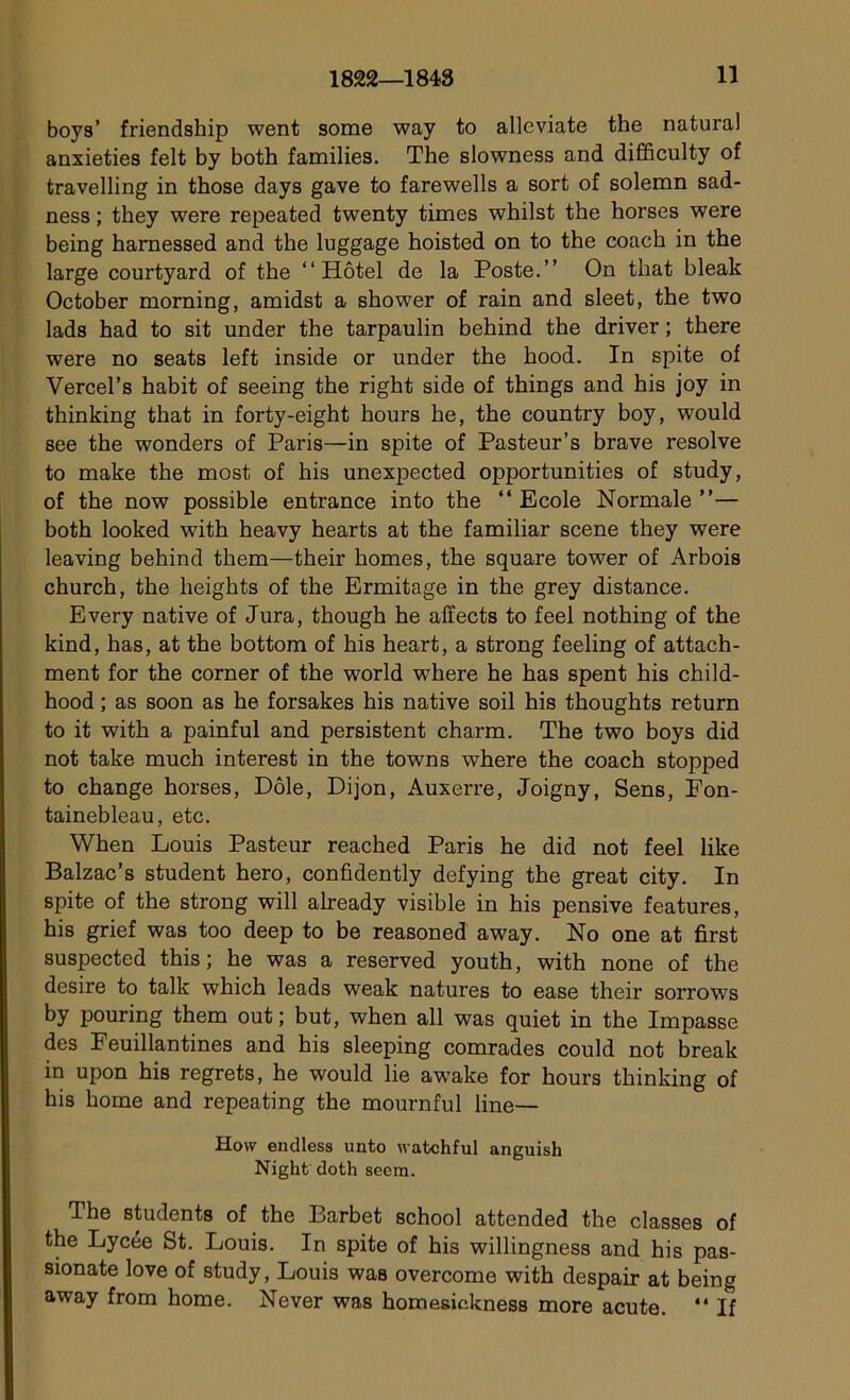 boys’ friendship went some way to alleviate the natural anxieties felt by both families. The slowness and difficulty of travelling in those days gave to farewells a sort of solemn sad- ness ; they were repeated twenty times whilst the horses were being hamessed and the luggage hoisted on to the coach in the large courtyard of the “Hôtel de la Poste.’’ On that bleak October morning, amidst a shower of rain and sleet, the two lads had to sit under the tarpaulin behind the driver ; there were no seats left inside or under the hood. In spite of Vercel’s habit of seeing the right side of things and his joy in thinking that in forty-eight hours he, the country boy, would see the wonders of Paris—in spite of Pasteur’s brave résolve to make the most of his unexpected opportunities of study, of the now possible entrance into the “ Ecole Normale ’’— both looked with heavy hearts at the familiar scene they were leaving behind them—their homes, the square tower of Arbois church, the heights of the Ermitage in the grey distance. Every native of Jura, though he affects to feel nothing of the kind, bas, at the bottom of his heart, a strong feeling of attach- aient for the corner of the world where he has spent his child- hood ; as soon as he forsakes his native soil his thoughts return to it with a painful and persistent charm. The two boys did not take much interest in the towns where the coach stopped to change horses, Dole, Dijon, Auxerre, Joigny, Sens, Fon- tainebleau, etc. When Louis Pasteur reached Paris he did not feel like Balzac’s student hero, confidently defying the great city. In spite of the strong will already visible in his pensive features, his grief was too deep to be reasoned away. No one at fîrst suspected this ; he was a reserved youth, with none of the desire to talk which leads weak natures to ease their sorrows by pouring them out ; but, when ail was quiet in the Impasse des Feuillantines and his sleeping comrades could not break in upon his regrets, he would lie awake for hours thinking of his home and repeating the mournful line— How endless unto watchful anguish Night doth seem. The students of the Barbet school attended the classes of the Lycée St. Louis. In spite of his willingness and his pas- sionate love of study, Louis was overcome with despair at being away from home. Never was homesickness more acute. “ If