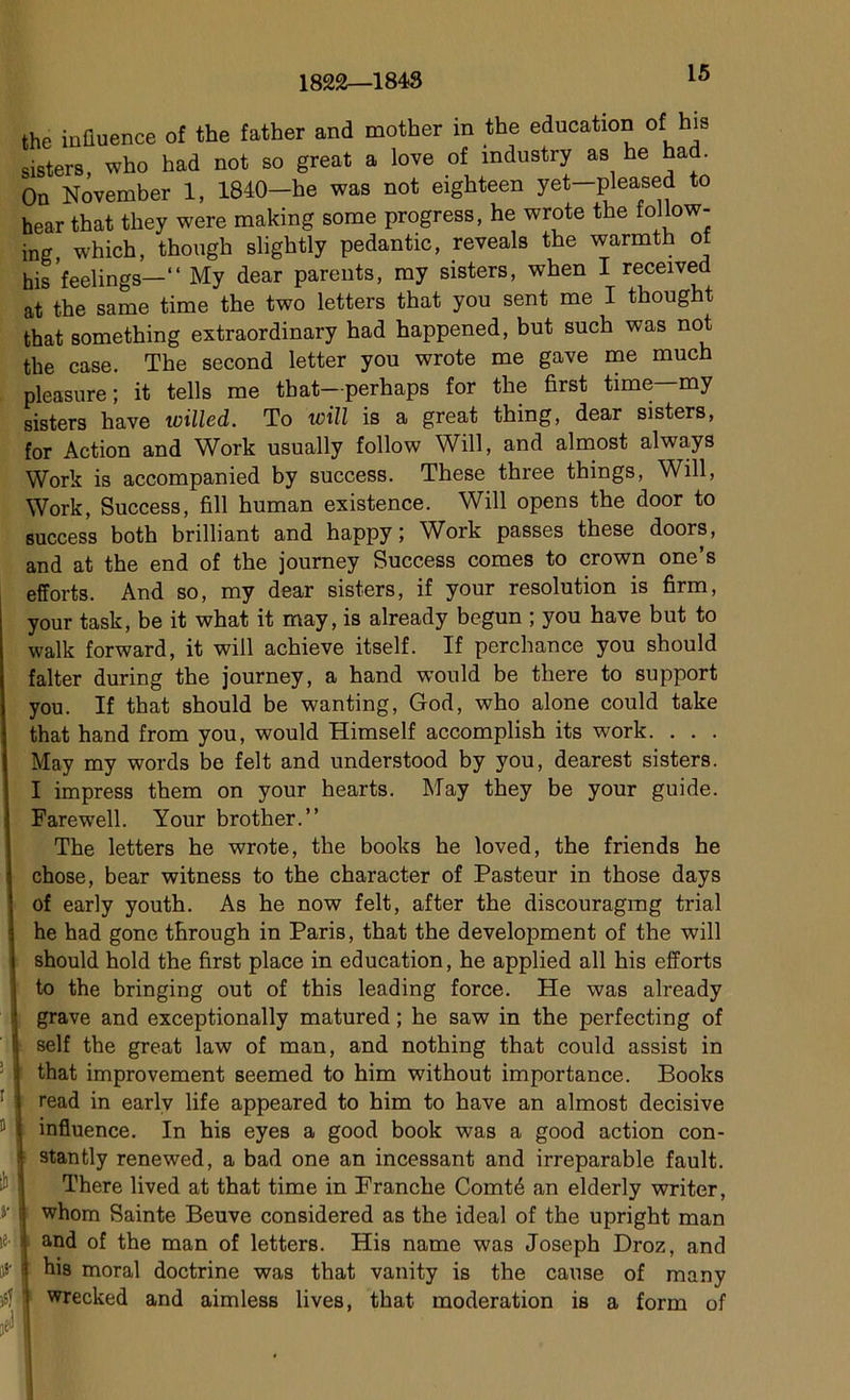 1822—1848 ! B y * a»- the influence of the father and mother in the éducation of his sisters, who had not so great a love of mdustry as he had. On November 1, 1840—be was not eighteen yet—pleased to hear that they were making some progress, he wrote the follow- ing, which, though slightly pedantic, reveals the warmth of his 'feelings—“ My dear parents, my sisters, when I received at the same time the two letters that you sent me I thought that 8omething extraordinary had happened, but such was not the case. The second letter you wrote me gave me much pleasure ; it tells me that—perhaps for the first time—my sisters hâve willed. To will is a great thing, dear sisters, for Action and Work usually follow Will, and almost always Work is accompanied by success. These three things, Will, Work, Success, fill human existence. Will opens the door to success both brilliant and happy ; Work passes these doors, and at the end of the journey Success cornes to crown one’s efforts. And so, my dear sisters, if your resolution is firm, your task, be it what it may, is already begun ; you hâve but to walk forward, it will achieve itself. If perchance you should falter during the journey, a hand would be there to support you. If that should be wanting, God, who alone could take that hand from you, would Himself accomplish its work. . . . May my words be felt and understood by you, dearest sisters. I impress them on your hearts. May they be your guide. Farewell. Your brother.” The letters he wrote, the books he loved, the friends he chose, bear witness to the character of Pasteur in those days of early youth. As he now felt, after the discouragmg trial he had gone through in Paris, that the development of the will should hold the first place in éducation, he applied ail his efforts to the bringing out of this leading force. He was already grave and exceptionally matured ; he saw in the perfecting of self the great law of man, and nothing that could assist in that improvement seemed to him without importance. Books read in earlv life appeared to him to hâve an almost décisive influence. In his eyes a good book was a good action con- stantly renewed, a bad one an incessant and irréparable fault. There lived at that time in Branche Comté an elderly writer, whom Sainte Beuve considered as the idéal of the upright man and of the man of letters. His name was Joseph Droz, and his moral doctrine was that vanity is the cause of many wrecked and aimless lives, that modération is a form of