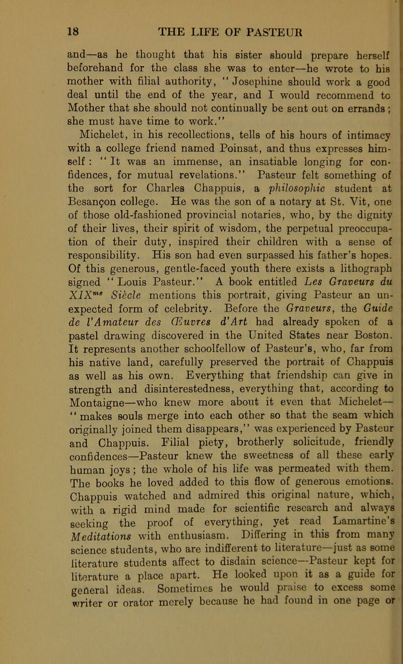 and—as he thought that his sister should préparé herself beforehand for the class sbe was to enter—he wrote to his mother with filial authority, “ Joséphine should work a good deal until the end of the year, and I would recommend to Mother that she should not continually be sent out on errands ; she must hâve time to work.” Michelet, in his recollections, tells of his hours of intimacy with a college friend named Poinsat, and thus expresses him- self : “ It was an immense, an insatiable longing for con- fidences, for mutual révélations.” Pasteur felt something of the sort for Charles Chappuis, a philosophie student at Besançon college. He was the son of a notary at St. Vit, one of those old-fashioned provincial notariés, who, by the dignity of their lives, their spirit of wisdom, the perpétuai préoccupa- tion of their duty, inspired their children with a sense of responsibility. His son had even surpassed his father’s hopes. Of this generous, gentle-faced youth there exists a lithograph signed “ Louis Pasteur.” A book entitled Les Graveurs du XlXme Siècle mentions this portrait, giving Pasteur an un- expected form of celebrity. Before the Graveurs, the Guide de VAmateur des Œuvres d’Art had already spoken of a pastel drawing discovered in the United States near Boston. It represents another schoolfellow of Pasteur’s, who, far from his native land, carefully preserved the portrait of Chappuis as well as his own. Everything that friendship can give in strength and disinterestedness, everything that, according to Montaigne—who knew more about it even that Michelet— “ makes soûls merge into each other so that the seam which originally joined them disappears,” was experienced by Pasteur and Chappuis. Filial piety, brotherly solicitude, friendly confidences—Pasteur knew the sweetness of ail these early human joys ; the whole of his life was permeated with them. The books he loved added to this flow of generous émotions. Chappuis watched and admired this original nature, which, with a rigid mind made for scientific research and always seeking the proof of everything, yet read Lamartine’s Méditations with enthusiasm. Differing in this from many science students, who are indifferent to literature just as some iiterature students affect to disdain science—Pasteur kept for literature a place apart. He looked upon it as a guide for geûeral ideas. Sometimes he would praise to excess some writer or orator merely because he had found in one page or