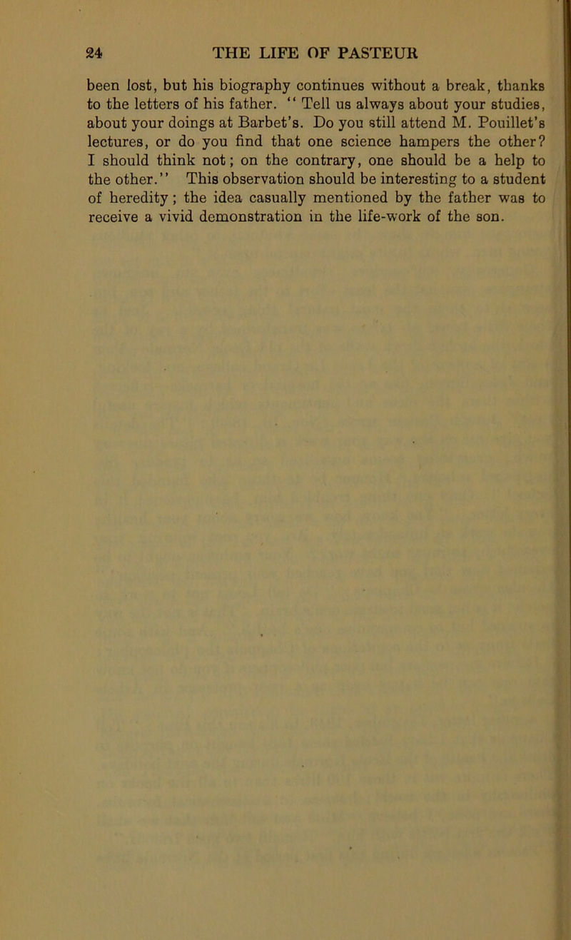 been lost, but his biography continues without a break, thanks to tbe letters of his father. “ Tell us always about your studies, about your doings at Barbet’s. Do you still attend M. Pouillet’s lectures, or do you find that one science hampers the other? I should think not ; on the contrary, one should be a help to the other.” This observation should be interesting to a student of heredity ; the idea casually mentioned by the father was to receive a vivid démonstration in the life-work of the son.