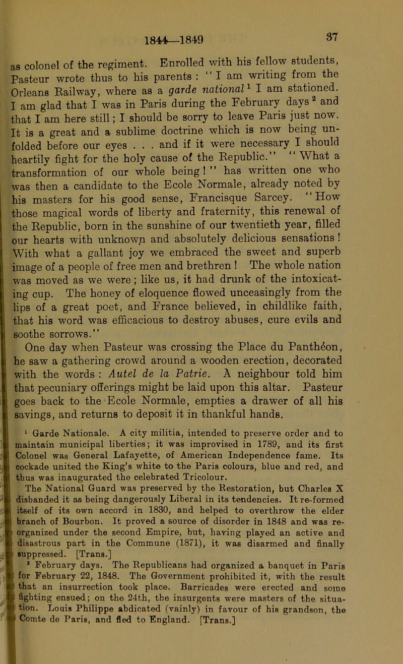 1844—1849 as colonel of the régiment. Enrolled with his fellow students, Pasteur wrote thus to his parents : “ I am writing from the Orléans Eailway, where as a garde national1 I am stationed. I am glad that I was in Paris during the February days 2 and that I am here still ; I should be sorry to leave Paris just now. It is a great and a sublime doctrine which is now being un- folded before our eyes . . . and if it were necessary I should heartily figbt for the holy cause of the Republic. What a transformation of our whole being 1 has written one who was then a candidate to the Ecole Normale, already noted by his masters for his good sense, Francisque Sarcey. “ How those magical words of liberty and fraternity, this renewal of the Republic, born in the sunshine of our twentieth year, fîlled our hearts with unknown and absolutely delicious sensations ! With what a gallant joy we embraced the sweet and superb image of a people of free men and brethren ! The whole nation was moved as we were ; like us, it had drunk of the intoxicat- ing cup. The honey of éloquence flowed unceasingly from the lips of a great poet, and France believed, in childlike faith, that his word was efficacious to destroy abuses, cure evils and soothe sorrows.” One day when Pasteur was Crossing the Place du Panthéon, he saw a gathering crowd around a wooden érection, decorated with the words : Autel de la Patrie. À neighbour told him that pecuniary offerings might be laid upon this altar. Pasteur goes back to the Ecole Normale, empties a drawer of ail his savings, and returns to deposit it in thankful hands. 1 Garde Nationale. A city militia, intended to preserve order and to maintain municipal liberties; it was improvised in 1789, and its first Colonel was General Lafayette, of American Independence famé. Its cockade united the King’s white to the Paris colours, blue and red, and thus was inaugurated the celebrated Tricolour. The National Guard was preserved by the Restoration, but Charles X disbanded it as being dangerously Liberal in its tendencies. It re-formed itself of its own accord in 1830, and helped to overthrow the elder branch of Bourbon. It proved a source of disorder in 1848 and was re- organized under the second Empire, but, having played an active and disastrous part in the Commune (1871), it was disarmed and finally suppressed. [Trans.] 1 February days. The Republicans had organized a banquet in Paris for February 22, 1848. The Government prohibited it, with the resuit that an insurrection took place. Barricades were erected and some fighting ensued; on the 24th, the insurgents were masters of the situa- tion. Louis Philippe abdicated (vainly) in favour of his grandson, the Comte de PariB, and fled to England. [Trans.]